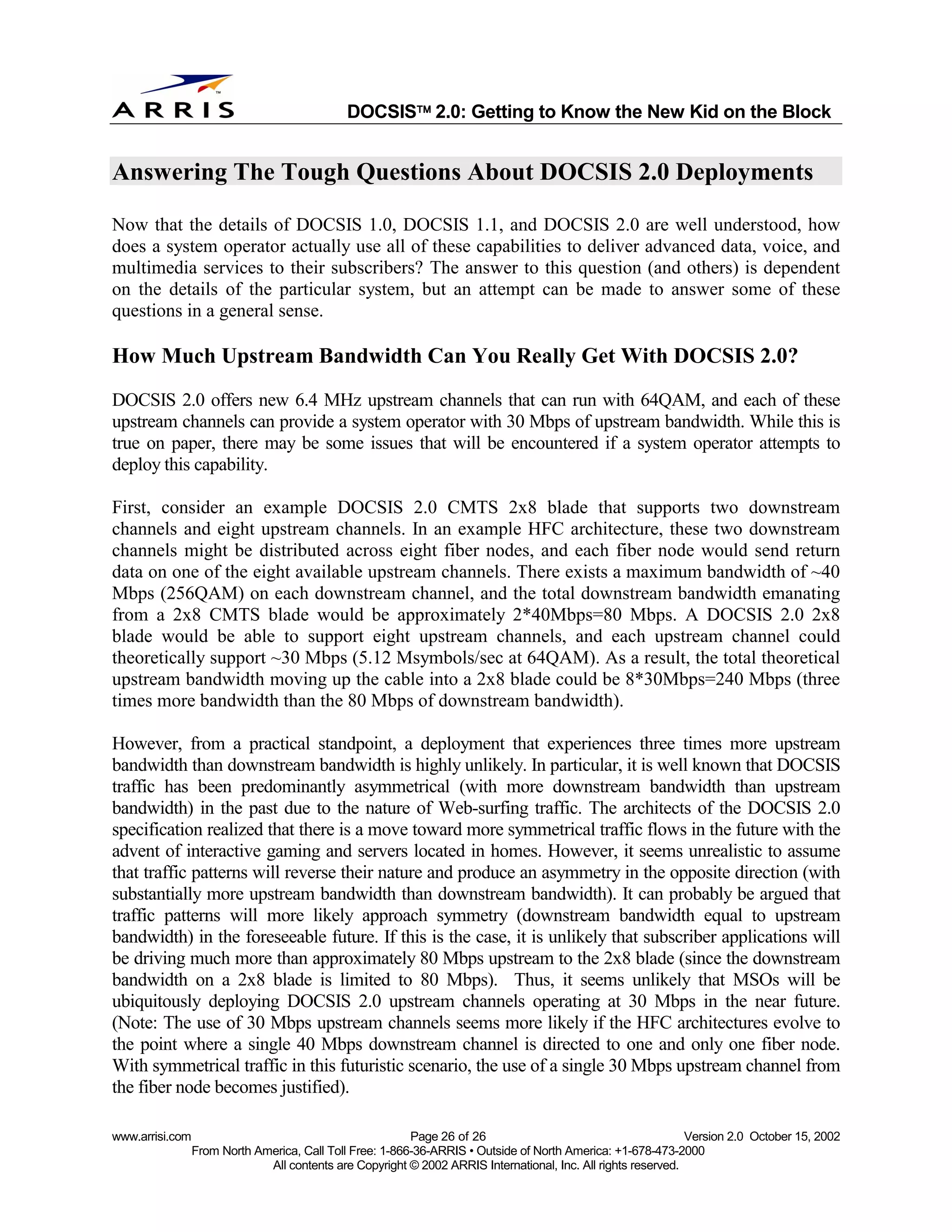 
                                              DOCSIS 2.0: Getting to Know the New Kid on the Block


Answering The Tough Questions About DOCSIS 2.0 Deployments

Now that the details of DOCSIS 1.0, DOCSIS 1.1, and DOCSIS 2.0 are well understood, how
does a system operator actually use all of these capabilities to deliver advanced data, voice, and
multimedia services to their subscribers? The answer to this question (and others) is dependent
on the details of the particular system, but an attempt can be made to answer some of these
questions in a general sense.

How Much Upstream Bandwidth Can You Really Get With DOCSIS 2.0?
DOCSIS 2.0 offers new 6.4 MHz upstream channels that can run with 64QAM, and each of these
upstream channels can provide a system operator with 30 Mbps of upstream bandwidth. While this is
true on paper, there may be some issues that will be encountered if a system operator attempts to
deploy this capability.

First, consider an example DOCSIS 2.0 CMTS 2x8 blade that supports two downstream
channels and eight upstream channels. In an example HFC architecture, these two downstream
channels might be distributed across eight fiber nodes, and each fiber node would send return
data on one of the eight available upstream channels. There exists a maximum bandwidth of ~40
Mbps (256QAM) on each downstream channel, and the total downstream bandwidth emanating
from a 2x8 CMTS blade would be approximately 2*40Mbps=80 Mbps. A DOCSIS 2.0 2x8
blade would be able to support eight upstream channels, and each upstream channel could
theoretically support ~30 Mbps (5.12 Msymbols/sec at 64QAM). As a result, the total theoretical
upstream bandwidth moving up the cable into a 2x8 blade could be 8*30Mbps=240 Mbps (three
times more bandwidth than the 80 Mbps of downstream bandwidth).

However, from a practical standpoint, a deployment that experiences three times more upstream
bandwidth than downstream bandwidth is highly unlikely. In particular, it is well known that DOCSIS
traffic has been predominantly asymmetrical (with more downstream bandwidth than upstream
bandwidth) in the past due to the nature of Web-surfing traffic. The architects of the DOCSIS 2.0
specification realized that there is a move toward more symmetrical traffic flows in the future with the
advent of interactive gaming and servers located in homes. However, it seems unrealistic to assume
that traffic patterns will reverse their nature and produce an asymmetry in the opposite direction (with
substantially more upstream bandwidth than downstream bandwidth). It can probably be argued that
traffic patterns will more likely approach symmetry (downstream bandwidth equal to upstream
bandwidth) in the foreseeable future. If this is the case, it is unlikely that subscriber applications will
be driving much more than approximately 80 Mbps upstream to the 2x8 blade (since the downstream
bandwidth on a 2x8 blade is limited to 80 Mbps). Thus, it seems unlikely that MSOs will be
ubiquitously deploying DOCSIS 2.0 upstream channels operating at 30 Mbps in the near future.
(Note: The use of 30 Mbps upstream channels seems more likely if the HFC architectures evolve to
the point where a single 40 Mbps downstream channel is directed to one and only one fiber node.
With symmetrical traffic in this futuristic scenario, the use of a single 30 Mbps upstream channel from
the fiber node becomes justified).

www.arrisi.com                                            Page 26 of 26                                        Version 2.0 October 15, 2002
                 From North America, Call Toll Free: 1-866-36-ARRIS • Outside of North America: +1-678-473-2000
                              All contents are Copyright © 2002 ARRIS International, Inc. All rights reserved.
 