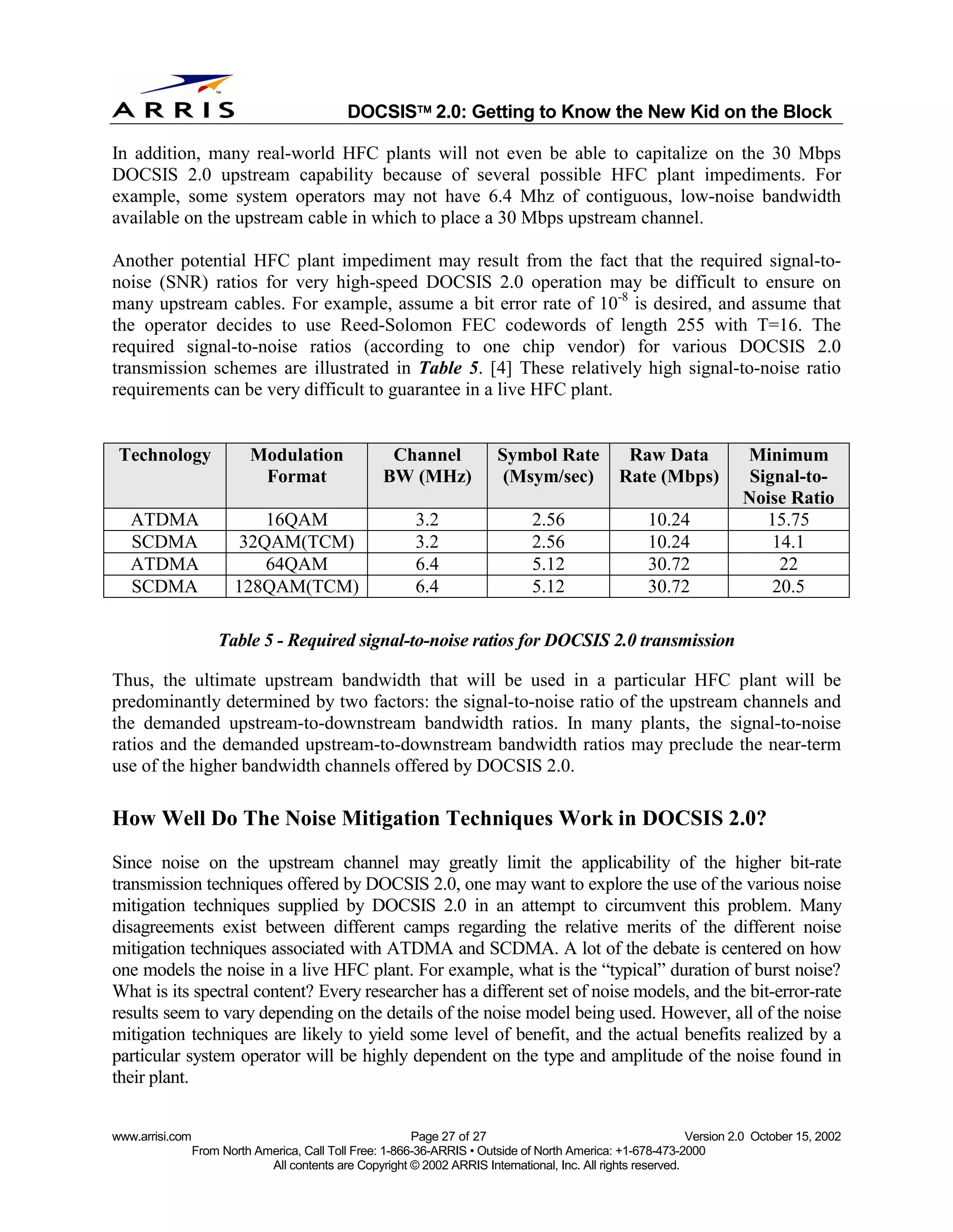 
                                              DOCSIS 2.0: Getting to Know the New Kid on the Block

In addition, many real-world HFC plants will not even be able to capitalize on the 30 Mbps
DOCSIS 2.0 upstream capability because of several possible HFC plant impediments. For
example, some system operators may not have 6.4 Mhz of contiguous, low-noise bandwidth
available on the upstream cable in which to place a 30 Mbps upstream channel.

Another potential HFC plant impediment may result from the fact that the required signal-to-
noise (SNR) ratios for very high-speed DOCSIS 2.0 operation may be difficult to ensure on
many upstream cables. For example, assume a bit error rate of 10-8 is desired, and assume that
the operator decides to use Reed-Solomon FEC codewords of length 255 with T=16. The
required signal-to-noise ratios (according to one chip vendor) for various DOCSIS 2.0
transmission schemes are illustrated in Table 5. [4] These relatively high signal-to-noise ratio
requirements can be very difficult to guarantee in a live HFC plant.


 Technology                Modulation                Channel              Symbol Rate             Raw Data              Minimum
                            Format                  BW (MHz)               (Msym/sec)            Rate (Mbps)             Signal-to-
                                                                                                                        Noise Ratio
   ATDMA                     16QAM                         3.2                  2.56                  10.24                15.75
   SCDMA                  32QAM(TCM)                       3.2                  2.56                  10.24                 14.1
   ATDMA                     64QAM                         6.4                  5.12                  30.72                  22
   SCDMA                 128QAM(TCM)                       6.4                  5.12                  30.72                 20.5

                     Table 5 - Required signal-to-noise ratios for DOCSIS 2.0 transmission

Thus, the ultimate upstream bandwidth that will be used in a particular HFC plant will be
predominantly determined by two factors: the signal-to-noise ratio of the upstream channels and
the demanded upstream-to-downstream bandwidth ratios. In many plants, the signal-to-noise
ratios and the demanded upstream-to-downstream bandwidth ratios may preclude the near-term
use of the higher bandwidth channels offered by DOCSIS 2.0.

How Well Do The Noise Mitigation Techniques Work in DOCSIS 2.0?
Since noise on the upstream channel may greatly limit the applicability of the higher bit-rate
transmission techniques offered by DOCSIS 2.0, one may want to explore the use of the various noise
mitigation techniques supplied by DOCSIS 2.0 in an attempt to circumvent this problem. Many
disagreements exist between different camps regarding the relative merits of the different noise
mitigation techniques associated with ATDMA and SCDMA. A lot of the debate is centered on how
one models the noise in a live HFC plant. For example, what is the “typical” duration of burst noise?
What is its spectral content? Every researcher has a different set of noise models, and the bit-error-rate
results seem to vary depending on the details of the noise model being used. However, all of the noise
mitigation techniques are likely to yield some level of benefit, and the actual benefits realized by a
particular system operator will be highly dependent on the type and amplitude of the noise found in
their plant.


www.arrisi.com                                            Page 27 of 27                                        Version 2.0 October 15, 2002
                 From North America, Call Toll Free: 1-866-36-ARRIS • Outside of North America: +1-678-473-2000
                              All contents are Copyright © 2002 ARRIS International, Inc. All rights reserved.
 