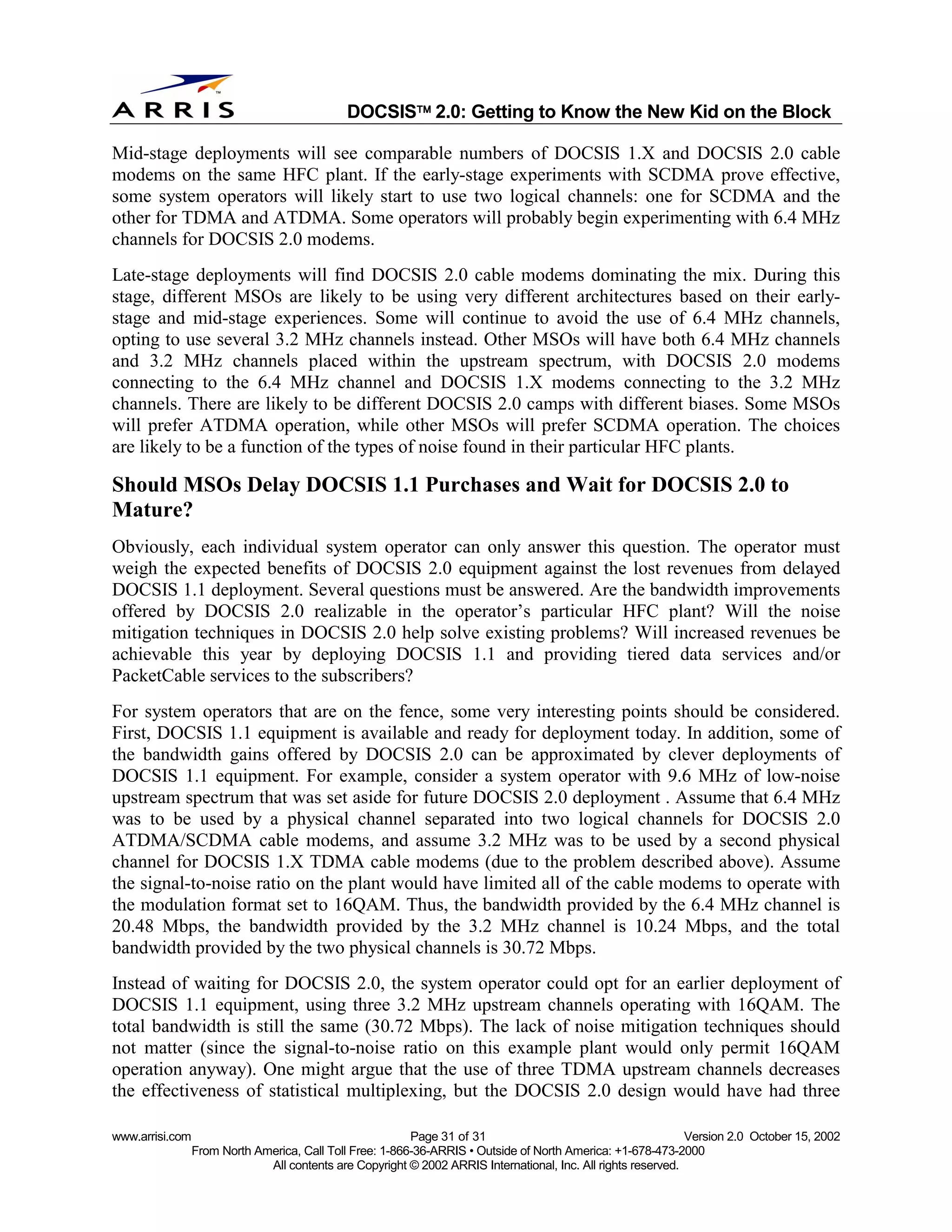 
                                              DOCSIS 2.0: Getting to Know the New Kid on the Block

Mid-stage deployments will see comparable numbers of DOCSIS 1.X and DOCSIS 2.0 cable
modems on the same HFC plant. If the early-stage experiments with SCDMA prove effective,
some system operators will likely start to use two logical channels: one for SCDMA and the
other for TDMA and ATDMA. Some operators will probably begin experimenting with 6.4 MHz
channels for DOCSIS 2.0 modems.
Late-stage deployments will find DOCSIS 2.0 cable modems dominating the mix. During this
stage, different MSOs are likely to be using very different architectures based on their early-
stage and mid-stage experiences. Some will continue to avoid the use of 6.4 MHz channels,
opting to use several 3.2 MHz channels instead. Other MSOs will have both 6.4 MHz channels
and 3.2 MHz channels placed within the upstream spectrum, with DOCSIS 2.0 modems
connecting to the 6.4 MHz channel and DOCSIS 1.X modems connecting to the 3.2 MHz
channels. There are likely to be different DOCSIS 2.0 camps with different biases. Some MSOs
will prefer ATDMA operation, while other MSOs will prefer SCDMA operation. The choices
are likely to be a function of the types of noise found in their particular HFC plants.

Should MSOs Delay DOCSIS 1.1 Purchases and Wait for DOCSIS 2.0 to
Mature?
Obviously, each individual system operator can only answer this question. The operator must
weigh the expected benefits of DOCSIS 2.0 equipment against the lost revenues from delayed
DOCSIS 1.1 deployment. Several questions must be answered. Are the bandwidth improvements
offered by DOCSIS 2.0 realizable in the operator’s particular HFC plant? Will the noise
mitigation techniques in DOCSIS 2.0 help solve existing problems? Will increased revenues be
achievable this year by deploying DOCSIS 1.1 and providing tiered data services and/or
PacketCable services to the subscribers?
For system operators that are on the fence, some very interesting points should be considered.
First, DOCSIS 1.1 equipment is available and ready for deployment today. In addition, some of
the bandwidth gains offered by DOCSIS 2.0 can be approximated by clever deployments of
DOCSIS 1.1 equipment. For example, consider a system operator with 9.6 MHz of low-noise
upstream spectrum that was set aside for future DOCSIS 2.0 deployment . Assume that 6.4 MHz
was to be used by a physical channel separated into two logical channels for DOCSIS 2.0
ATDMA/SCDMA cable modems, and assume 3.2 MHz was to be used by a second physical
channel for DOCSIS 1.X TDMA cable modems (due to the problem described above). Assume
the signal-to-noise ratio on the plant would have limited all of the cable modems to operate with
the modulation format set to 16QAM. Thus, the bandwidth provided by the 6.4 MHz channel is
20.48 Mbps, the bandwidth provided by the 3.2 MHz channel is 10.24 Mbps, and the total
bandwidth provided by the two physical channels is 30.72 Mbps.
Instead of waiting for DOCSIS 2.0, the system operator could opt for an earlier deployment of
DOCSIS 1.1 equipment, using three 3.2 MHz upstream channels operating with 16QAM. The
total bandwidth is still the same (30.72 Mbps). The lack of noise mitigation techniques should
not matter (since the signal-to-noise ratio on this example plant would only permit 16QAM
operation anyway). One might argue that the use of three TDMA upstream channels decreases
the effectiveness of statistical multiplexing, but the DOCSIS 2.0 design would have had three

www.arrisi.com                                            Page 31 of 31                                        Version 2.0 October 15, 2002
                 From North America, Call Toll Free: 1-866-36-ARRIS • Outside of North America: +1-678-473-2000
                              All contents are Copyright © 2002 ARRIS International, Inc. All rights reserved.
 