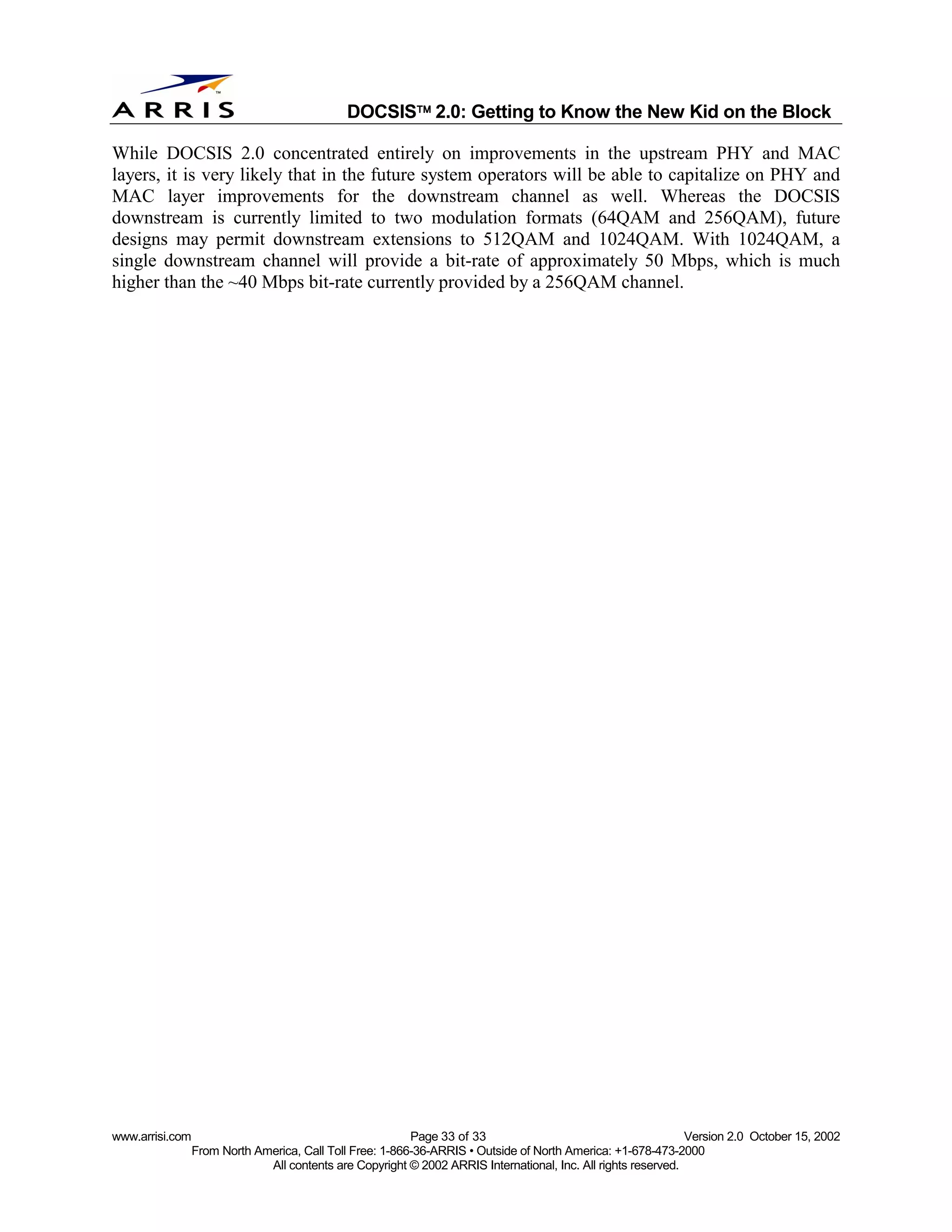 
                                              DOCSIS 2.0: Getting to Know the New Kid on the Block

While DOCSIS 2.0 concentrated entirely on improvements in the upstream PHY and MAC
layers, it is very likely that in the future system operators will be able to capitalize on PHY and
MAC layer improvements for the downstream channel as well. Whereas the DOCSIS
downstream is currently limited to two modulation formats (64QAM and 256QAM), future
designs may permit downstream extensions to 512QAM and 1024QAM. With 1024QAM, a
single downstream channel will provide a bit-rate of approximately 50 Mbps, which is much
higher than the ~40 Mbps bit-rate currently provided by a 256QAM channel.




www.arrisi.com                                            Page 33 of 33                                        Version 2.0 October 15, 2002
                 From North America, Call Toll Free: 1-866-36-ARRIS • Outside of North America: +1-678-473-2000
                              All contents are Copyright © 2002 ARRIS International, Inc. All rights reserved.
 