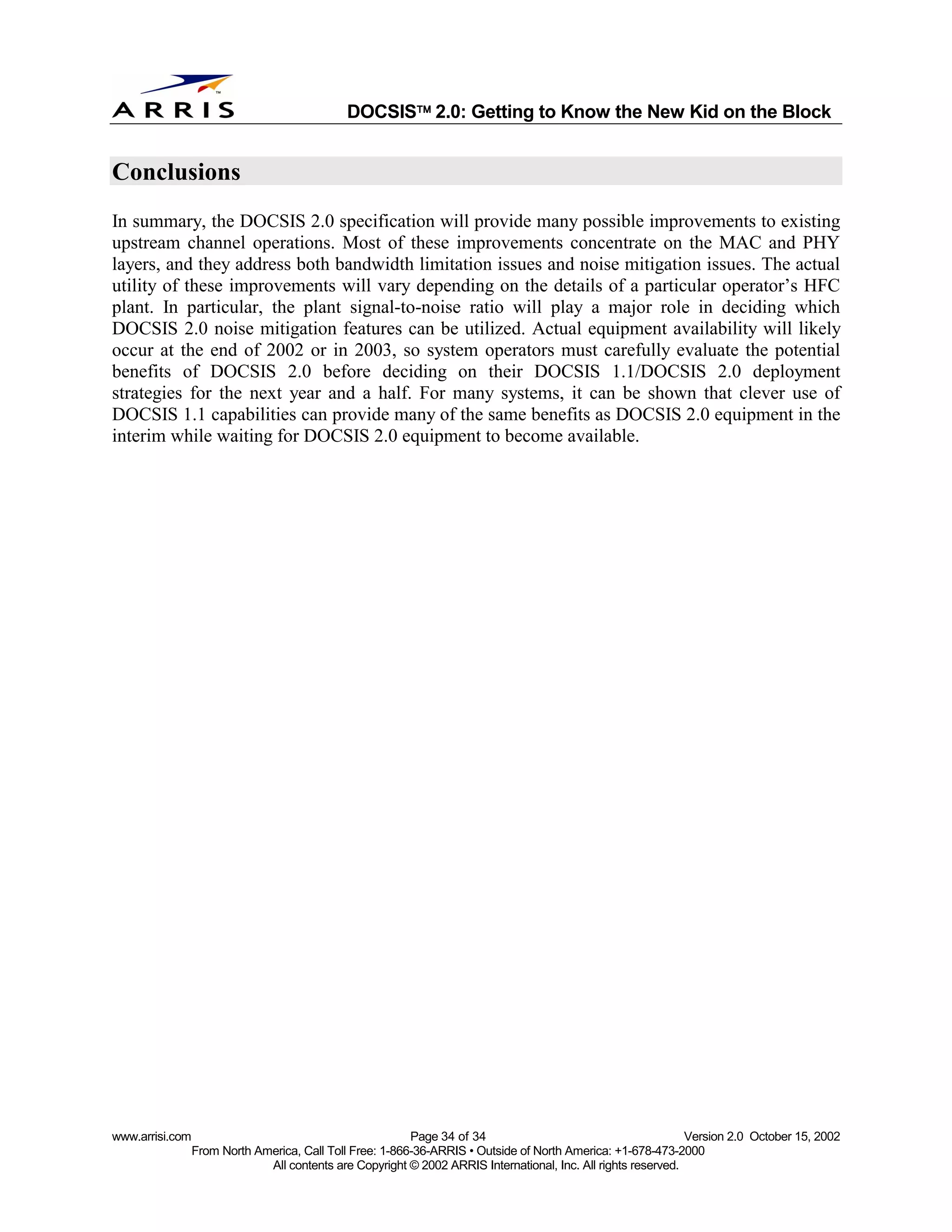 
                                              DOCSIS 2.0: Getting to Know the New Kid on the Block


Conclusions
In summary, the DOCSIS 2.0 specification will provide many possible improvements to existing
upstream channel operations. Most of these improvements concentrate on the MAC and PHY
layers, and they address both bandwidth limitation issues and noise mitigation issues. The actual
utility of these improvements will vary depending on the details of a particular operator’s HFC
plant. In particular, the plant signal-to-noise ratio will play a major role in deciding which
DOCSIS 2.0 noise mitigation features can be utilized. Actual equipment availability will likely
occur at the end of 2002 or in 2003, so system operators must carefully evaluate the potential
benefits of DOCSIS 2.0 before deciding on their DOCSIS 1.1/DOCSIS 2.0 deployment
strategies for the next year and a half. For many systems, it can be shown that clever use of
DOCSIS 1.1 capabilities can provide many of the same benefits as DOCSIS 2.0 equipment in the
interim while waiting for DOCSIS 2.0 equipment to become available.




www.arrisi.com                                            Page 34 of 34                                        Version 2.0 October 15, 2002
                 From North America, Call Toll Free: 1-866-36-ARRIS • Outside of North America: +1-678-473-2000
                              All contents are Copyright © 2002 ARRIS International, Inc. All rights reserved.
 