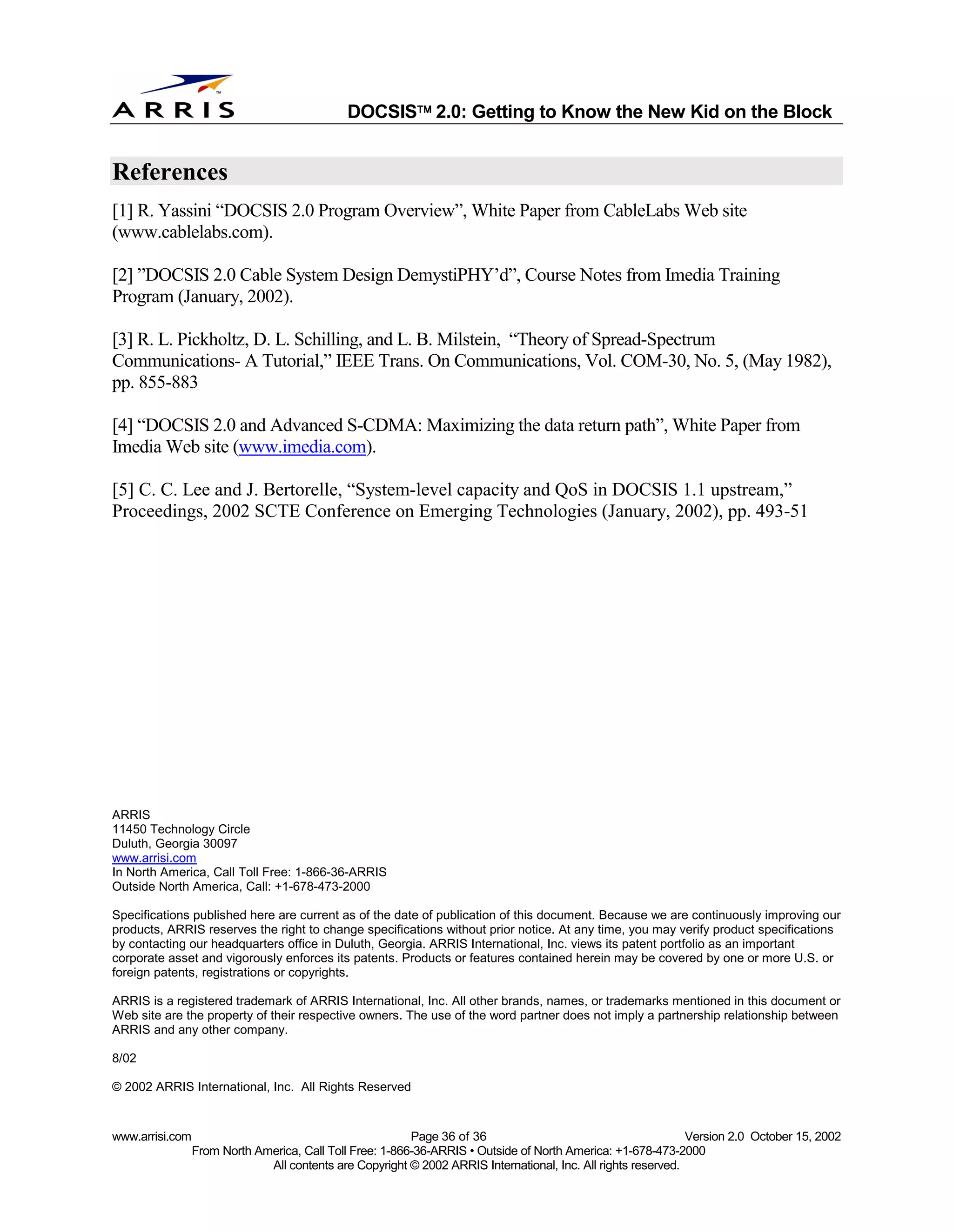 
                                              DOCSIS 2.0: Getting to Know the New Kid on the Block


References
[1] R. Yassini “DOCSIS 2.0 Program Overview”, White Paper from CableLabs Web site
(www.cablelabs.com).

[2] ”DOCSIS 2.0 Cable System Design DemystiPHY’d”, Course Notes from Imedia Training
Program (January, 2002).

[3] R. L. Pickholtz, D. L. Schilling, and L. B. Milstein, “Theory of Spread-Spectrum
Communications- A Tutorial,” IEEE Trans. On Communications, Vol. COM-30, No. 5, (May 1982),
pp. 855-883

[4] “DOCSIS 2.0 and Advanced S-CDMA: Maximizing the data return path”, White Paper from
Imedia Web site (www.imedia.com).

[5] C. C. Lee and J. Bertorelle, “System-level capacity and QoS in DOCSIS 1.1 upstream,”
Proceedings, 2002 SCTE Conference on Emerging Technologies (January, 2002), pp. 493-51




ARRIS
11450 Technology Circle
Duluth, Georgia 30097
www.arrisi.com
In North America, Call Toll Free: 1-866-36-ARRIS
Outside North America, Call: +1-678-473-2000

Specifications published here are current as of the date of publication of this document. Because we are continuously improving our
products, ARRIS reserves the right to change specifications without prior notice. At any time, you may verify product specifications
by contacting our headquarters office in Duluth, Georgia. ARRIS International, Inc. views its patent portfolio as an important
corporate asset and vigorously enforces its patents. Products or features contained herein may be covered by one or more U.S. or
foreign patents, registrations or copyrights.

ARRIS is a registered trademark of ARRIS International, Inc. All other brands, names, or trademarks mentioned in this document or
Web site are the property of their respective owners. The use of the word partner does not imply a partnership relationship between
ARRIS and any other company.

8/02

© 2002 ARRIS International, Inc. All Rights Reserved


www.arrisi.com                                            Page 36 of 36                                        Version 2.0 October 15, 2002
                 From North America, Call Toll Free: 1-866-36-ARRIS • Outside of North America: +1-678-473-2000
                              All contents are Copyright © 2002 ARRIS International, Inc. All rights reserved.
 
