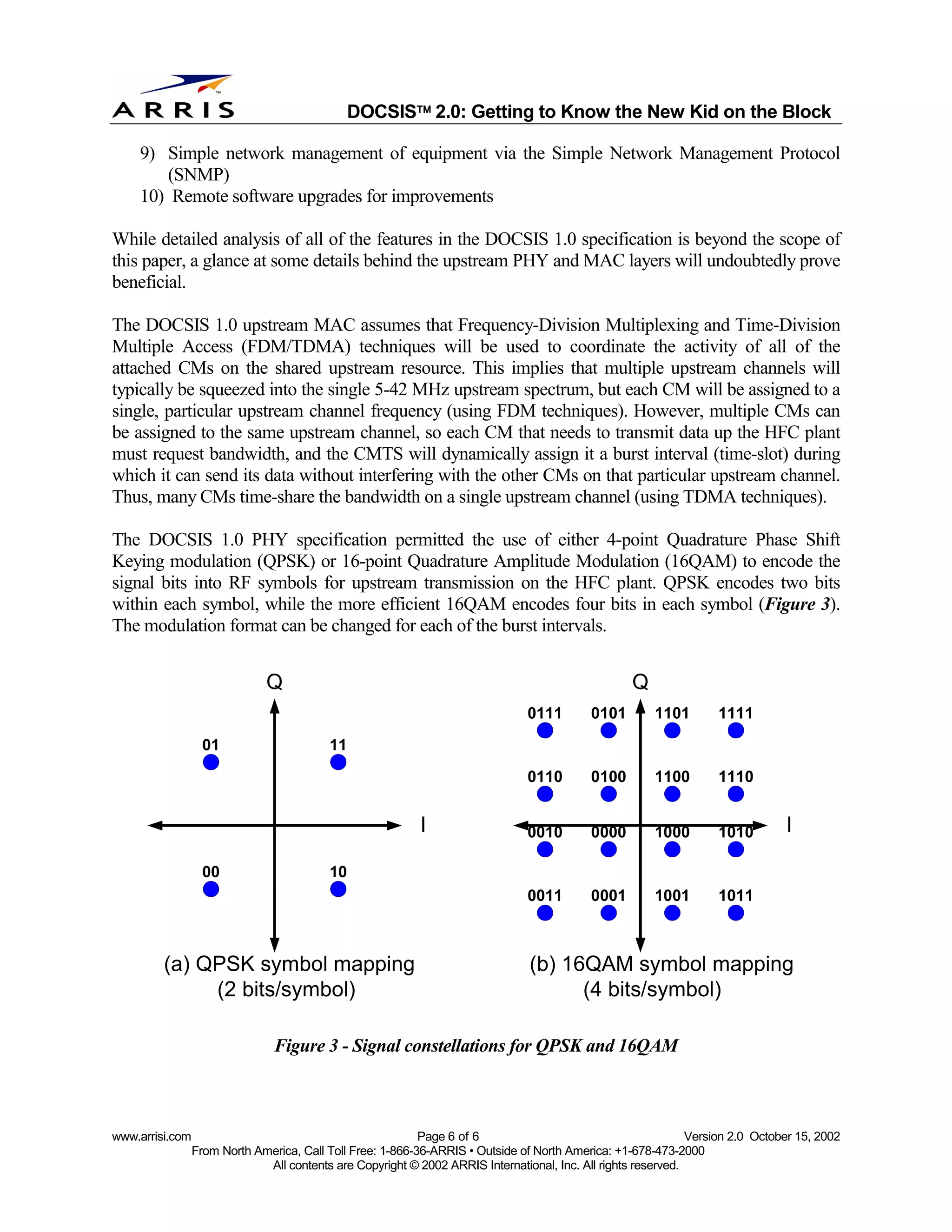 
                                              DOCSIS 2.0: Getting to Know the New Kid on the Block

    9) Simple network management of equipment via the Simple Network Management Protocol
       (SNMP)
    10) Remote software upgrades for improvements

While detailed analysis of all of the features in the DOCSIS 1.0 specification is beyond the scope of
this paper, a glance at some details behind the upstream PHY and MAC layers will undoubtedly prove
beneficial.

The DOCSIS 1.0 upstream MAC assumes that Frequency-Division Multiplexing and Time-Division
Multiple Access (FDM/TDMA) techniques will be used to coordinate the activity of all of the
attached CMs on the shared upstream resource. This implies that multiple upstream channels will
typically be squeezed into the single 5-42 MHz upstream spectrum, but each CM will be assigned to a
single, particular upstream channel frequency (using FDM techniques). However, multiple CMs can
be assigned to the same upstream channel, so each CM that needs to transmit data up the HFC plant
must request bandwidth, and the CMTS will dynamically assign it a burst interval (time-slot) during
which it can send its data without interfering with the other CMs on that particular upstream channel.
Thus, many CMs time-share the bandwidth on a single upstream channel (using TDMA techniques).

The DOCSIS 1.0 PHY specification permitted the use of either 4-point Quadrature Phase Shift
Keying modulation (QPSK) or 16-point Quadrature Amplitude Modulation (16QAM) to encode the
signal bits into RF symbols for upstream transmission on the HFC plant. QPSK encodes two bits
within each symbol, while the more efficient 16QAM encodes four bits in each symbol (Figure 3).
The modulation format can be changed for each of the burst intervals.


                               Q                                                                   Q
                                                                                0111        0101        1101        1111
                   01                     11
                                                                                0110        0100        1100        1110


                                                            I                   0010        0000        1000        1010        I

                   00                     10
                                                                                0011        0001        1001        1011



         (a) QPSK symbol mapping                                                (b) 16QAM symbol mapping
              (2 bits/symbol)                                                         (4 bits/symbol)

                                Figure 3 - Signal constellations for QPSK and 16QAM



www.arrisi.com                                              Page 6 of 6                                        Version 2.0 October 15, 2002
                 From North America, Call Toll Free: 1-866-36-ARRIS • Outside of North America: +1-678-473-2000
                              All contents are Copyright © 2002 ARRIS International, Inc. All rights reserved.
 