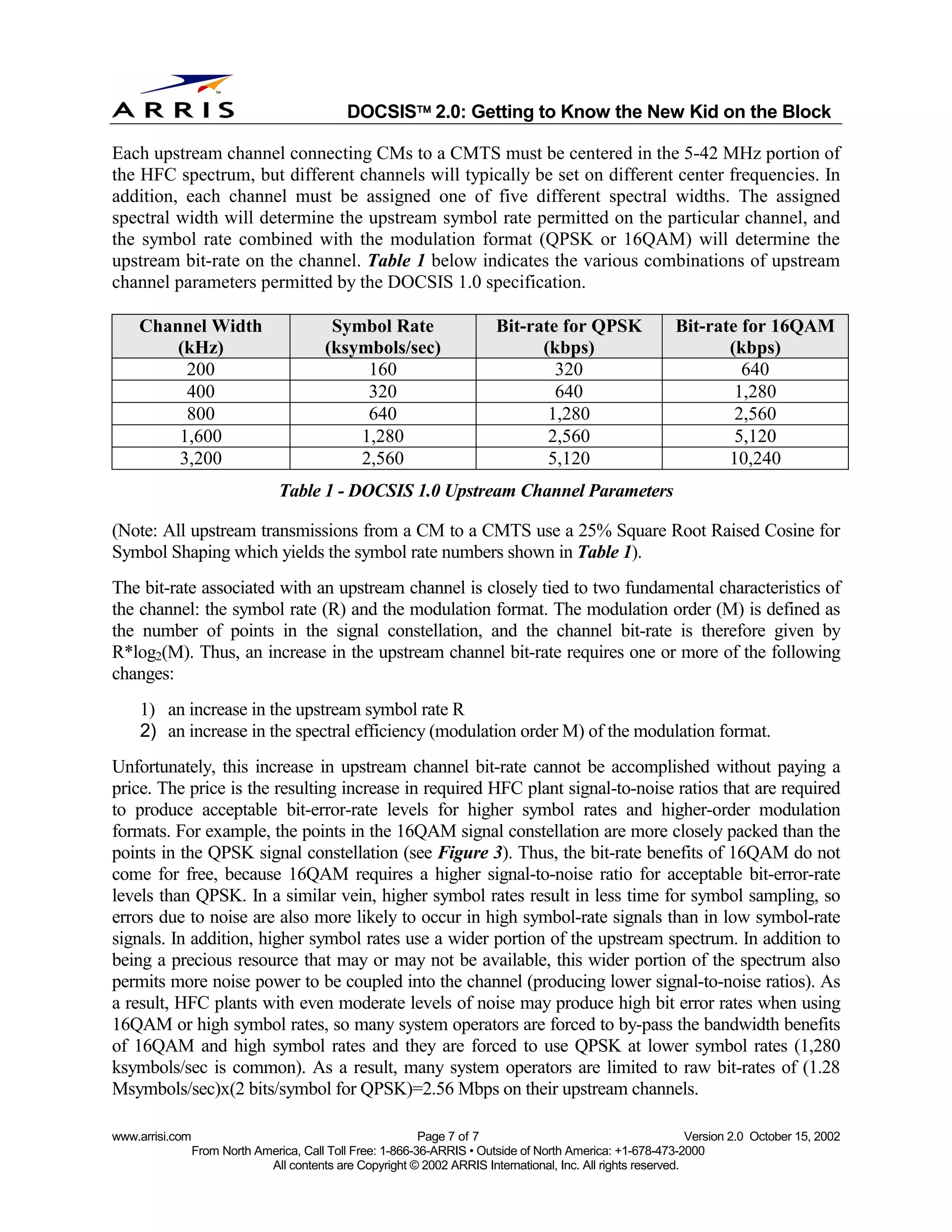 
                                              DOCSIS 2.0: Getting to Know the New Kid on the Block

Each upstream channel connecting CMs to a CMTS must be centered in the 5-42 MHz portion of
the HFC spectrum, but different channels will typically be set on different center frequencies. In
addition, each channel must be assigned one of five different spectral widths. The assigned
spectral width will determine the upstream symbol rate permitted on the particular channel, and
the symbol rate combined with the modulation format (QPSK or 16QAM) will determine the
upstream bit-rate on the channel. Table 1 below indicates the various combinations of upstream
channel parameters permitted by the DOCSIS 1.0 specification.

    Channel Width                          Symbol Rate                    Bit-rate for QPSK                 Bit-rate for 16QAM
        (kHz)                             (ksymbols/sec)                        (kbps)                             (kbps)
         200                                   160                                320                                640
         400                                   320                                640                               1,280
         800                                   640                               1,280                              2,560
        1,600                                 1,280                              2,560                              5,120
        3,200                                 2,560                              5,120                             10,240
                                 Table 1 - DOCSIS 1.0 Upstream Channel Parameters

(Note: All upstream transmissions from a CM to a CMTS use a 25% Square Root Raised Cosine for
Symbol Shaping which yields the symbol rate numbers shown in Table 1).
The bit-rate associated with an upstream channel is closely tied to two fundamental characteristics of
the channel: the symbol rate (R) and the modulation format. The modulation order (M) is defined as
the number of points in the signal constellation, and the channel bit-rate is therefore given by
R*log2(M). Thus, an increase in the upstream channel bit-rate requires one or more of the following
changes:
    1) an increase in the upstream symbol rate R
    2) an increase in the spectral efficiency (modulation order M) of the modulation format.
Unfortunately, this increase in upstream channel bit-rate cannot be accomplished without paying a
price. The price is the resulting increase in required HFC plant signal-to-noise ratios that are required
to produce acceptable bit-error-rate levels for higher symbol rates and higher-order modulation
formats. For example, the points in the 16QAM signal constellation are more closely packed than the
points in the QPSK signal constellation (see Figure 3). Thus, the bit-rate benefits of 16QAM do not
come for free, because 16QAM requires a higher signal-to-noise ratio for acceptable bit-error-rate
levels than QPSK. In a similar vein, higher symbol rates result in less time for symbol sampling, so
errors due to noise are also more likely to occur in high symbol-rate signals than in low symbol-rate
signals. In addition, higher symbol rates use a wider portion of the upstream spectrum. In addition to
being a precious resource that may or may not be available, this wider portion of the spectrum also
permits more noise power to be coupled into the channel (producing lower signal-to-noise ratios). As
a result, HFC plants with even moderate levels of noise may produce high bit error rates when using
16QAM or high symbol rates, so many system operators are forced to by-pass the bandwidth benefits
of 16QAM and high symbol rates and they are forced to use QPSK at lower symbol rates (1,280
ksymbols/sec is common). As a result, many system operators are limited to raw bit-rates of (1.28
Msymbols/sec)x(2 bits/symbol for QPSK)=2.56 Mbps on their upstream channels.

www.arrisi.com                                              Page 7 of 7                                        Version 2.0 October 15, 2002
                 From North America, Call Toll Free: 1-866-36-ARRIS • Outside of North America: +1-678-473-2000
                              All contents are Copyright © 2002 ARRIS International, Inc. All rights reserved.
 