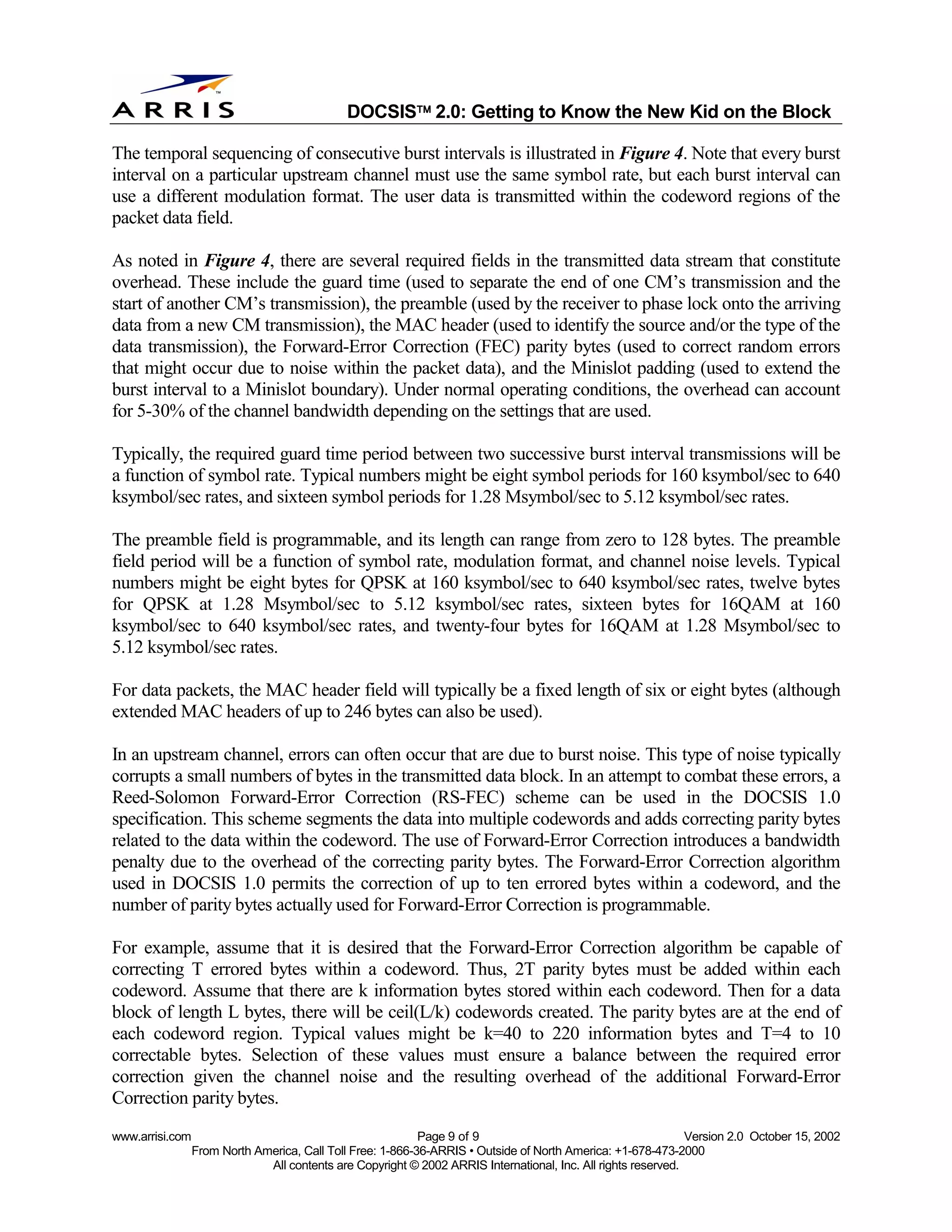 
                                              DOCSIS 2.0: Getting to Know the New Kid on the Block

The temporal sequencing of consecutive burst intervals is illustrated in Figure 4. Note that every burst
interval on a particular upstream channel must use the same symbol rate, but each burst interval can
use a different modulation format. The user data is transmitted within the codeword regions of the
packet data field.

As noted in Figure 4, there are several required fields in the transmitted data stream that constitute
overhead. These include the guard time (used to separate the end of one CM’s transmission and the
start of another CM’s transmission), the preamble (used by the receiver to phase lock onto the arriving
data from a new CM transmission), the MAC header (used to identify the source and/or the type of the
data transmission), the Forward-Error Correction (FEC) parity bytes (used to correct random errors
that might occur due to noise within the packet data), and the Minislot padding (used to extend the
burst interval to a Minislot boundary). Under normal operating conditions, the overhead can account
for 5-30% of the channel bandwidth depending on the settings that are used.

Typically, the required guard time period between two successive burst interval transmissions will be
a function of symbol rate. Typical numbers might be eight symbol periods for 160 ksymbol/sec to 640
ksymbol/sec rates, and sixteen symbol periods for 1.28 Msymbol/sec to 5.12 ksymbol/sec rates.

The preamble field is programmable, and its length can range from zero to 128 bytes. The preamble
field period will be a function of symbol rate, modulation format, and channel noise levels. Typical
numbers might be eight bytes for QPSK at 160 ksymbol/sec to 640 ksymbol/sec rates, twelve bytes
for QPSK at 1.28 Msymbol/sec to 5.12 ksymbol/sec rates, sixteen bytes for 16QAM at 160
ksymbol/sec to 640 ksymbol/sec rates, and twenty-four bytes for 16QAM at 1.28 Msymbol/sec to
5.12 ksymbol/sec rates.

For data packets, the MAC header field will typically be a fixed length of six or eight bytes (although
extended MAC headers of up to 246 bytes can also be used).

In an upstream channel, errors can often occur that are due to burst noise. This type of noise typically
corrupts a small numbers of bytes in the transmitted data block. In an attempt to combat these errors, a
Reed-Solomon Forward-Error Correction (RS-FEC) scheme can be used in the DOCSIS 1.0
specification. This scheme segments the data into multiple codewords and adds correcting parity bytes
related to the data within the codeword. The use of Forward-Error Correction introduces a bandwidth
penalty due to the overhead of the correcting parity bytes. The Forward-Error Correction algorithm
used in DOCSIS 1.0 permits the correction of up to ten errored bytes within a codeword, and the
number of parity bytes actually used for Forward-Error Correction is programmable.

For example, assume that it is desired that the Forward-Error Correction algorithm be capable of
correcting T errored bytes within a codeword. Thus, 2T parity bytes must be added within each
codeword. Assume that there are k information bytes stored within each codeword. Then for a data
block of length L bytes, there will be ceil(L/k) codewords created. The parity bytes are at the end of
each codeword region. Typical values might be k=40 to 220 information bytes and T=4 to 10
correctable bytes. Selection of these values must ensure a balance between the required error
correction given the channel noise and the resulting overhead of the additional Forward-Error
Correction parity bytes.
www.arrisi.com                                              Page 9 of 9                                        Version 2.0 October 15, 2002
                 From North America, Call Toll Free: 1-866-36-ARRIS • Outside of North America: +1-678-473-2000
                              All contents are Copyright © 2002 ARRIS International, Inc. All rights reserved.
 