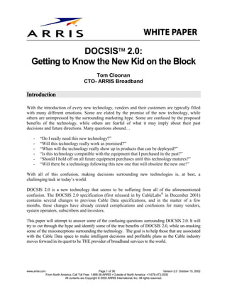 
                DOCSIS 2.0:
   Getting to Know the New Kid on the Block
                                                   Tom Cloonan
                                               CTO- ARRIS Broadband

Introduction

With the introduction of every new technology, vendors and their customers are typically filled
with many different emotions. Some are elated by the promise of the new technology, while
others are unimpressed by the surrounding marketing hype. Some are confused by the proposed
benefits of the technology, while others are fearful of what it may imply about their past
decisions and future directions. Many questions abound…

    -    “Do I really need this new technology?”
    -    “Will this technology really work as promised?”
    -    “When will the technology really show up in products that can be deployed?”
    -    “Is this technology compatible with the equipment that I purchased in the past?”
    -    “Should I hold off on all future equipment purchases until this technology matures?”
    -    “Will there be a technology following this new one that will obsolete the new one?”

With all of this confusion, making decisions surrounding new technologies is, at best, a
challenging task in today’s world.

DOCSIS 2.0 is a new technology that seems to be suffering from all of the aforementioned
confusion. The DOCSIS 2.0 specification (first released in by CableLabs in December 2001)
contains several changes to previous Cable Data specifications, and in the matter of a few
months, these changes have already created complications and confusions for many vendors,
system operators, subscribers and investors.

This paper will attempt to answer some of the confusing questions surrounding DOCSIS 2.0. It will
try to cut through the hype and identify some of the true benefits of DOCSIS 2.0, while un-masking
some of the misconceptions surrounding the technology. The goal is to help those that are associated
with the Cable Data space to make intelligent decisions and profitable plans as the Cable industry
moves forward in its quest to be THE provider of broadband services to the world.




www.arrisi.com                                             Page 1 of 36                                        Version 2.0 October 15, 2002
                 From North America, Call Toll Free: 1-866-36-ARRIS • Outside of North America: +1-678-473-2000
                              All contents are Copyright © 2002 ARRIS International, Inc. All rights reserved.
 