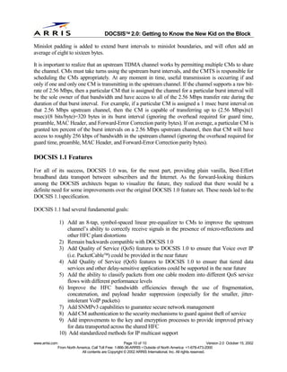 
                                              DOCSIS 2.0: Getting to Know the New Kid on the Block

Minislot padding is added to extend burst intervals to minislot boundaries, and will often add an
average of eight to sixteen bytes.

It is important to realize that an upstream TDMA channel works by permitting multiple CMs to share
the channel. CMs must take turns using the upstream burst intervals, and the CMTS is responsible for
scheduling the CMs appropriately. At any moment in time, useful transmission is occurring if and
only if one and only one CM is transmitting in the upstream channel. If the channel supports a raw bit-
rate of 2.56 Mbps, then a particular CM that is assigned the channel for a particular burst interval will
be the sole owner of that bandwidth and have access to all of the 2.56 Mbps transfer rate during the
duration of that burst interval. For example, if a particular CM is assigned a 1 msec burst interval on
that 2.56 Mbps upstream channel, then the CM is capable of transferring up to (2.56 Mbps)x(1
msec)/(8 bits/byte)=320 bytes in its burst interval (ignoring the overhead required for guard time,
preamble, MAC Header, and Forward-Error Correction parity bytes). If on average, a particular CM is
granted ten percent of the burst intervals on a 2.56 Mbps upstream channel, then that CM will have
access to roughly 256 kbps of bandwidth in the upstream channel (ignoring the overhead required for
guard time, preamble, MAC Header, and Forward-Error Correction parity bytes).

DOCSIS 1.1 Features
For all of its success, DOCSIS 1.0 was, for the most part, providing plain vanilla, Best-Effort
broadband data transport between subscribers and the Internet. As the forward-looking thinkers
among the DOCSIS architects began to visualize the future, they realized that there would be a
definite need for some improvements over the original DOCSIS 1.0 feature set. These needs led to the
DOCSIS 1.1specification.

DOCSIS 1.1 had several fundamental goals:

                 1) Add an 8-tap, symbol-spaced linear pre-equalizer to CMs to improve the upstream
                    channel’s ability to correctly receive signals in the presence of micro-reflections and
                    other HFC plant distortions
                 2) Remain backwards compatible with DOCSIS 1.0
                 3) Add Quality of Service (QoS) features to DOCSIS 1.0 to ensure that Voice over IP
                    (i.e. PacketCable) could be provided in the near future
                 4) Add Quality of Service (QoS) features to DOCSIS 1.0 to ensure that tiered data
                    services and other delay-sensitive applications could be supported in the near future
                 5) Add the ability to classify packets from one cable modem into different QoS service
                    flows with different performance levels
                 6) Improve the HFC bandwidth efficiencies through the use of fragmentation,
                    concatenation, and payload header suppression (especially for the smaller, jitter-
                    intolerant VoIP packets)
                 7) Add SNMPv3 capabilities to guarantee secure network management
                 8) Add CM authentication to the security mechanisms to guard against theft of service
                 9) Add improvements to the key and encryption processes to provide improved privacy
                    for data transported across the shared HFC
                 10) Add standardized methods for IP multicast support
www.arrisi.com                                            Page 10 of 10                                        Version 2.0 October 15, 2002
                 From North America, Call Toll Free: 1-866-36-ARRIS • Outside of North America: +1-678-473-2000
                              All contents are Copyright © 2002 ARRIS International, Inc. All rights reserved.
 