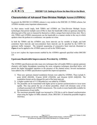 
                                              DOCSIS 2.0: Getting to Know the New Kid on the Block


Characteristics of Advanced Time-Division Multiple Access (ATDMA)
In general, the DOCSIS 2.0 ATDMA scheme is very similar to the DOCSIS 1.X TDMA scheme, but
ATDMA includes some important enhancements.

As their names would imply, both TDMA and ATDMA are Time-Division Multiple Access
technologies that permit multiple users (CMs) to share the bandwidth within an upstream channel by
allowing each of the users to transmit by themselves within a unique burst interval (time slot). This is
why TDMA and ATDMA transmissions use the bandwidth in a manner similar to the way in which
speakers share the podium in a conference: one speaker at a time.

In both the TDMA and the ATMDA case, burst intervals can be variable in length, and both
contention burst intervals and non-contention burst intervals can be specified by the CMTS for
upstream traffic transport. The temporal sequencing of consecutive burst intervals illustrated in
Figure 4 can be applied to the ATDMA space as well as the TDMA space.

Let us now explore the improvements enabled by the ATDMA approach specified within DOCSIS
2.0.

Upstream Bandwidth Improvements Provided by ATDMA

The ATDMA specification provides many new techniques that will enable MSOs to operate upstream
channels with higher throughputs (assuming the noise mitigation techniques described below will
permit the higher throughput operation in the presence of the channel noise). Several mechanisms
were added to the ATDMA specification to permit this improved operation:

    1) Three new upstream channel modulation formats were added by ATDMA. These include 8-
       point QAM (8QAM), 32-point QAM (32QAM), and 64-point QAM (64QAM). The
       modulation format can be changed for each of the burst intervals.
    2) A higher symbol rate of 5.12 Msymbol/sec was added by ATDMA.
    3) The preamble can be transmitted with higher power to permit synchronization to occur more
       rapidly. This may permit the use of shorter preambles, which will eliminate some of the
       overhead associated with ATDMA transmission. This results in more bandwidth available for
       the transmission of user traffic.
    4) The maximum preamble length was increased to 1536 bits to aid in channel synchronization
       when using the higher 6.4 MHz channels. (Note: DOCSIS 1.X limited the preamble length to
       1024 bits).




www.arrisi.com                                            Page 14 of 14                                        Version 2.0 October 15, 2002
                 From North America, Call Toll Free: 1-866-36-ARRIS • Outside of North America: +1-678-473-2000
                              All contents are Copyright © 2002 ARRIS International, Inc. All rights reserved.
 