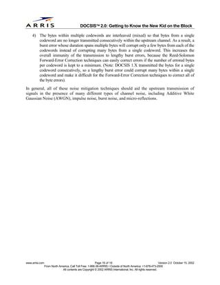 
                                              DOCSIS 2.0: Getting to Know the New Kid on the Block

    4) The bytes within multiple codewords are interleaved (mixed) so that bytes from a single
       codeword are no longer transmitted consecutively within the upstream channel. As a result, a
       burst error whose duration spans multiple bytes will corrupt only a few bytes from each of the
       codewords instead of corrupting many bytes from a single codeword. This increases the
       overall immunity of the transmission to lengthy burst errors, because the Reed-Solomon
       Forward-Error Correction techniques can easily correct errors if the number of errored bytes
       per codeword is kept to a minimum. (Note: DOCSIS 1.X transmitted the bytes for a single
       codeword consecutively, so a lengthy burst error could corrupt many bytes within a single
       codeword and make it difficult for the Forward-Error Correction techniques to correct all of
       the byte errors).
In general, all of these noise mitigation techniques should aid the upstream transmission of
signals in the presence of many different types of channel noise, including Additive White
Gaussian Noise (AWGN), impulse noise, burst noise, and micro-reflections.




www.arrisi.com                                            Page 16 of 16                                        Version 2.0 October 15, 2002
                 From North America, Call Toll Free: 1-866-36-ARRIS • Outside of North America: +1-678-473-2000
                              All contents are Copyright © 2002 ARRIS International, Inc. All rights reserved.
 