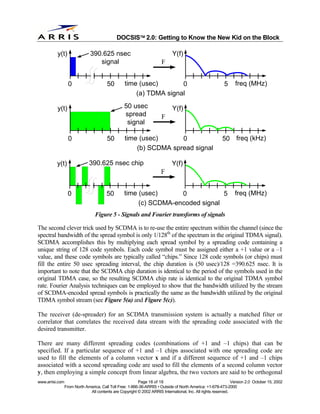 
                                              DOCSIS 2.0: Getting to Know the New Kid on the Block

          y(t)                 390.625 nsec                                  Y(f)
                                  signal                               F


                   0                    50        time (usec)       0                                     5     freq (MHz)
                                                      (a) TDMA signal

          y(t)                                    50 usec                    Y(f)
                                                  spread               F
                                                   signal

                   0                    50        time (usec)      0                                     50 freq (kHz)
                                                      (b) SCDMA spread signal

          y(t)                390.625 nsec chip                              Y(f)
                                                                       F


                  0                     50        time (usec)      0            5                               freq (MHz)
                                                       (c) SCDMA-encoded signal
                                  Figure 5 - Signals and Fourier transforms of signals

The second clever trick used by SCDMA is to re-use the entire spectrum within the channel (since the
spectral bandwidth of the spread symbol is only 1/128th of the spectrum in the original TDMA signal).
SCDMA accomplishes this by multiplying each spread symbol by a spreading code containing a
unique string of 128 code symbols. Each code symbol must be assigned either a +1 value or a –1
value, and these code symbols are typically called “chips.” Since 128 code symbols (or chips) must
fill the entire 50 usec spreading interval, the chip duration is (50 usec)/128 =390.625 nsec. It is
important to note that the SCDMA chip duration is identical to the period of the symbols used in the
original TDMA case, so the resulting SCDMA chip rate is identical to the original TDMA symbol
rate. Fourier Analysis techniques can be employed to show that the bandwidth utilized by the stream
of SCDMA-encoded spread symbols is practically the same as the bandwidth utilized by the original
TDMA symbol stream (see Figure 5(a) and Figure 5(c)).

The receiver (de-spreader) for an SCDMA transmission system is actually a matched filter or
correlator that correlates the received data stream with the spreading code associated with the
desired transmitter.

There are many different spreading codes (combinations of +1 and –1 chips) that can be
specified. If a particular sequence of +1 and –1 chips associated with one spreading code are
used to fill the elements of a column vector x and if a different sequence of +1 and –1 chips
associated with a second spreading code are used to fill the elements of a second column vector
y, then employing a simple concept from linear algebra, the two vectors are said to be orthogonal
www.arrisi.com                                            Page 18 of 18                                        Version 2.0 October 15, 2002
                 From North America, Call Toll Free: 1-866-36-ARRIS • Outside of North America: +1-678-473-2000
                              All contents are Copyright © 2002 ARRIS International, Inc. All rights reserved.
 