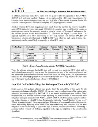 
                                              DOCSIS 2.0: Getting to Know the New Kid on the Block

In addition, many real-world HFC plants will not even be able to capitalize on the 30 Mbps
DOCSIS 2.0 upstream capability because of several possible HFC plant impediments. For
example, some system operators may not have 6.4 Mhz of contiguous, low-noise bandwidth
available on the upstream cable in which to place a 30 Mbps upstream channel.

Another potential HFC plant impediment may result from the fact that the required signal-to-
noise (SNR) ratios for very high-speed DOCSIS 2.0 operation may be difficult to ensure on
many upstream cables. For example, assume a bit error rate of 10-8 is desired, and assume that
the operator decides to use Reed-Solomon FEC codewords of length 255 with T=16. The
required signal-to-noise ratios (according to one chip vendor) for various DOCSIS 2.0
transmission schemes are illustrated in Table 5. [4] These relatively high signal-to-noise ratio
requirements can be very difficult to guarantee in a live HFC plant.


 Technology                Modulation                Channel              Symbol Rate             Raw Data              Minimum
                            Format                  BW (MHz)               (Msym/sec)            Rate (Mbps)             Signal-to-
                                                                                                                        Noise Ratio
   ATDMA                     16QAM                         3.2                  2.56                  10.24                15.75
   SCDMA                  32QAM(TCM)                       3.2                  2.56                  10.24                 14.1
   ATDMA                     64QAM                         6.4                  5.12                  30.72                  22
   SCDMA                 128QAM(TCM)                       6.4                  5.12                  30.72                 20.5

                     Table 5 - Required signal-to-noise ratios for DOCSIS 2.0 transmission

Thus, the ultimate upstream bandwidth that will be used in a particular HFC plant will be
predominantly determined by two factors: the signal-to-noise ratio of the upstream channels and
the demanded upstream-to-downstream bandwidth ratios. In many plants, the signal-to-noise
ratios and the demanded upstream-to-downstream bandwidth ratios may preclude the near-term
use of the higher bandwidth channels offered by DOCSIS 2.0.

How Well Do The Noise Mitigation Techniques Work in DOCSIS 2.0?
Since noise on the upstream channel may greatly limit the applicability of the higher bit-rate
transmission techniques offered by DOCSIS 2.0, one may want to explore the use of the various noise
mitigation techniques supplied by DOCSIS 2.0 in an attempt to circumvent this problem. Many
disagreements exist between different camps regarding the relative merits of the different noise
mitigation techniques associated with ATDMA and SCDMA. A lot of the debate is centered on how
one models the noise in a live HFC plant. For example, what is the “typical” duration of burst noise?
What is its spectral content? Every researcher has a different set of noise models, and the bit-error-rate
results seem to vary depending on the details of the noise model being used. However, all of the noise
mitigation techniques are likely to yield some level of benefit, and the actual benefits realized by a
particular system operator will be highly dependent on the type and amplitude of the noise found in
their plant.


www.arrisi.com                                            Page 27 of 27                                        Version 2.0 October 15, 2002
                 From North America, Call Toll Free: 1-866-36-ARRIS • Outside of North America: +1-678-473-2000
                              All contents are Copyright © 2002 ARRIS International, Inc. All rights reserved.
 