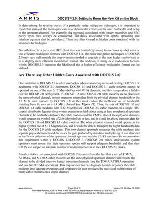 
                                              DOCSIS 2.0: Getting to Know the New Kid on the Block

In determining the relative merits of a particular noise mitigation technique, it is important to
recall that many of the techniques can have detrimental effects on the user bandwidth and delay
in the upstream channel. For example, the overhead associated with longer preambles and FEC
parity bytes must always be considered. The delay associated with symbol spreading and
interleaving must also be considered. These are often viewed as hidden costs associated with the
advanced technologies.

Nevertheless, for a particular HFC plant that was limited (by noise) to use lower symbol rates or
less efficient modulation formats with DOCSIS 1.X, the noise mitigation techniques of DOCSIS
2.0 may very well provide the improvements needed to upgrade to the next higher symbol rate or
to a slightly more efficient modulation format. The addition of many new modulation formats
within DOCSIS 2.0 increases the likelihood that a higher-efficiency modulation format can be
utilized.

Are There Any Other Hidden Costs Associated with DOCSIS 2.0?

One limitation of DOCSIS 2.0 is often overlooked when considering mixes of existing DOCSIS 1.X
equipment with DOCSIS 2.0 equipment. DOCSIS 1.0 and DOCSIS 1.1 cable modems cannot be
operated on one of the new 5.12 Msymbol/sec (6.4 MHz) channels, and this may produce a hidden
cost for DOCSIS 2.0 deployment. If DOCSIS 1.X and DOCSIS 2.0 cable modems are to placed on
the same physical channel, system operators must either limit the physical channel bandwidth to the
3.2 MHz limit imposed by DOCSIS 1.X or they must endure the inefficient use of bandwidth
resulting from the mix on a 6.4 MHz channel (see Figure 10). Thus, the mix of DOCSIS 1.0 and
DOCSIS 1.1 cable modems with 5.12 Msymbol/sec DOCSIS 2.0 cable modems on a single HFC
coaxial distribution leg may force system operators to think about using at least two physical upstream
channels to be established between the cable modems and the CMTS. One of these physical channels
would operate at a symbol rate of 2.56 Msymbol/sec or less, and it would be able to transport data for
the DOCSIS 1.0 and DOCSIS 1.1 cable modems. The other physical channel would operate at the
higher symbol rate of 5.12 Msymbol/sec, and it would be able to transport the higher bandwidth data
for the DOCSIS 2.0 cable modems. This two-channel approach separates the cable modems into
separate physical channels and decreases the gain produced by statistical multiplexing. It can also lead
to inefficient utilization of the upstream channel spectrum and the CMTS receivers. To accommodate
this requirement within a DOCSIS 1.0/DOCSIS 1.1/DOCSIS 2.0 mixed environment, system
operators must ensure that their upstream spectra will support adequate bandwidth and that their
CMTS will support an adequate number of upstream receivers in their DOCSIS 2.0 blades.

Another hidden cost associated with DOCSIS 2.0 results from the fact that a mix of TDMA,
ATDMA, and SCDMA cable modems on the same physical upstream channel will require the
channel to be divided into two logical upstream channels (one for TDMA/ATDMA operation
and one for SCDMA operation). This requirement for two logical channels separates the cable
modems into separate groupings and decreases the gain produced by statistical multiplexing of
many cable modems on a single channel.




www.arrisi.com                                            Page 28 of 28                                        Version 2.0 October 15, 2002
                 From North America, Call Toll Free: 1-866-36-ARRIS • Outside of North America: +1-678-473-2000
                              All contents are Copyright © 2002 ARRIS International, Inc. All rights reserved.
 