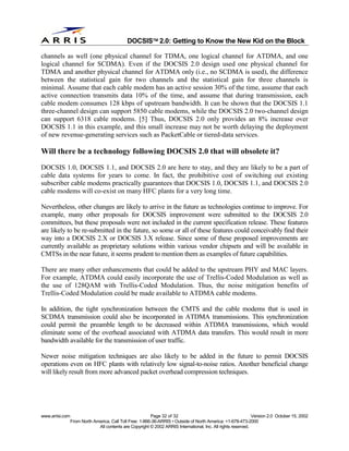 
                                              DOCSIS 2.0: Getting to Know the New Kid on the Block

channels as well (one physical channel for TDMA, one logical channel for ATDMA, and one
logical channel for SCDMA). Even if the DOCSIS 2.0 design used one physical channel for
TDMA and another physical channel for ATDMA only (i.e., no SCDMA is used), the difference
between the statistical gain for two channels and the statistical gain for three channels is
minimal. Assume that each cable modem has an active session 30% of the time, assume that each
active connection transmits data 10% of the time, and assume that during transmission, each
cable modem consumes 128 kbps of upstream bandwidth. It can be shown that the DOCSIS 1.1
three-channel design can support 5850 cable modems, while the DOCSIS 2.0 two-channel design
can support 6318 cable modems. [5] Thus, DOCSIS 2.0 only provides an 8% increase over
DOCSIS 1.1 in this example, and this small increase may not be worth delaying the deployment
of new revenue-generating services such as PacketCable or tiered-data services.

Will there be a technology following DOCSIS 2.0 that will obsolete it?
DOCSIS 1.0, DOCSIS 1.1, and DOCSIS 2.0 are here to stay, and they are likely to be a part of
cable data systems for years to come. In fact, the prohibitive cost of switching out existing
subscriber cable modems practically guarantees that DOCSIS 1.0, DOCSIS 1.1, and DOCSIS 2.0
cable modems will co-exist on many HFC plants for a very long time.

Nevertheless, other changes are likely to arrive in the future as technologies continue to improve. For
example, many other proposals for DOCSIS improvement were submitted to the DOCSIS 2.0
committees, but these proposals were not included in the current specification release. These features
are likely to be re-submitted in the future, so some or all of these features could conceivably find their
way into a DOCSIS 2.X or DOCSIS 3.X release. Since some of these proposed improvements are
currently available as proprietary solutions within various vendor chipsets and will be available in
CMTSs in the near future, it seems prudent to mention them as examples of future capabilities.

There are many other enhancements that could be added to the upstream PHY and MAC layers.
For example, ATDMA could easily incorporate the use of Trellis-Coded Modulation as well as
the use of 128QAM with Trellis-Coded Modulation. Thus, the noise mitigation benefits of
Trellis-Coded Modulation could be made available to ATDMA cable modems.

In addition, the tight synchronization between the CMTS and the cable modems that is used in
SCDMA transmission could also be incorporated in ATDMA transmissions. This synchronization
could permit the preamble length to be decreased within ATDMA transmissions, which would
eliminate some of the overhead associated with ATDMA data transfers. This would result in more
bandwidth available for the transmission of user traffic.

Newer noise mitigation techniques are also likely to be added in the future to permit DOCSIS
operations even on HFC plants with relatively low signal-to-noise ratios. Another beneficial change
will likely result from more advanced packet overhead compression techniques.




www.arrisi.com                                            Page 32 of 32                                        Version 2.0 October 15, 2002
                 From North America, Call Toll Free: 1-866-36-ARRIS • Outside of North America: +1-678-473-2000
                              All contents are Copyright © 2002 ARRIS International, Inc. All rights reserved.
 