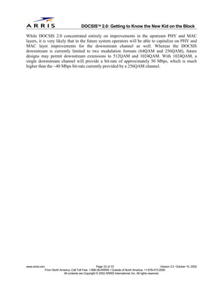 
                                              DOCSIS 2.0: Getting to Know the New Kid on the Block

While DOCSIS 2.0 concentrated entirely on improvements in the upstream PHY and MAC
layers, it is very likely that in the future system operators will be able to capitalize on PHY and
MAC layer improvements for the downstream channel as well. Whereas the DOCSIS
downstream is currently limited to two modulation formats (64QAM and 256QAM), future
designs may permit downstream extensions to 512QAM and 1024QAM. With 1024QAM, a
single downstream channel will provide a bit-rate of approximately 50 Mbps, which is much
higher than the ~40 Mbps bit-rate currently provided by a 256QAM channel.




www.arrisi.com                                            Page 33 of 33                                        Version 2.0 October 15, 2002
                 From North America, Call Toll Free: 1-866-36-ARRIS • Outside of North America: +1-678-473-2000
                              All contents are Copyright © 2002 ARRIS International, Inc. All rights reserved.
 