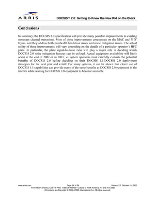 
                                              DOCSIS 2.0: Getting to Know the New Kid on the Block


Conclusions
In summary, the DOCSIS 2.0 specification will provide many possible improvements to existing
upstream channel operations. Most of these improvements concentrate on the MAC and PHY
layers, and they address both bandwidth limitation issues and noise mitigation issues. The actual
utility of these improvements will vary depending on the details of a particular operator’s HFC
plant. In particular, the plant signal-to-noise ratio will play a major role in deciding which
DOCSIS 2.0 noise mitigation features can be utilized. Actual equipment availability will likely
occur at the end of 2002 or in 2003, so system operators must carefully evaluate the potential
benefits of DOCSIS 2.0 before deciding on their DOCSIS 1.1/DOCSIS 2.0 deployment
strategies for the next year and a half. For many systems, it can be shown that clever use of
DOCSIS 1.1 capabilities can provide many of the same benefits as DOCSIS 2.0 equipment in the
interim while waiting for DOCSIS 2.0 equipment to become available.




www.arrisi.com                                            Page 34 of 34                                        Version 2.0 October 15, 2002
                 From North America, Call Toll Free: 1-866-36-ARRIS • Outside of North America: +1-678-473-2000
                              All contents are Copyright © 2002 ARRIS International, Inc. All rights reserved.
 