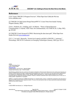 
                                              DOCSIS 2.0: Getting to Know the New Kid on the Block


References
[1] R. Yassini “DOCSIS 2.0 Program Overview”, White Paper from CableLabs Web site
(www.cablelabs.com).

[2] ”DOCSIS 2.0 Cable System Design DemystiPHY’d”, Course Notes from Imedia Training
Program (January, 2002).

[3] R. L. Pickholtz, D. L. Schilling, and L. B. Milstein, “Theory of Spread-Spectrum
Communications- A Tutorial,” IEEE Trans. On Communications, Vol. COM-30, No. 5, (May 1982),
pp. 855-883

[4] “DOCSIS 2.0 and Advanced S-CDMA: Maximizing the data return path”, White Paper from
Imedia Web site (www.imedia.com).

[5] C. C. Lee and J. Bertorelle, “System-level capacity and QoS in DOCSIS 1.1 upstream,”
Proceedings, 2002 SCTE Conference on Emerging Technologies (January, 2002), pp. 493-51




ARRIS
11450 Technology Circle
Duluth, Georgia 30097
www.arrisi.com
In North America, Call Toll Free: 1-866-36-ARRIS
Outside North America, Call: +1-678-473-2000

Specifications published here are current as of the date of publication of this document. Because we are continuously improving our
products, ARRIS reserves the right to change specifications without prior notice. At any time, you may verify product specifications
by contacting our headquarters office in Duluth, Georgia. ARRIS International, Inc. views its patent portfolio as an important
corporate asset and vigorously enforces its patents. Products or features contained herein may be covered by one or more U.S. or
foreign patents, registrations or copyrights.

ARRIS is a registered trademark of ARRIS International, Inc. All other brands, names, or trademarks mentioned in this document or
Web site are the property of their respective owners. The use of the word partner does not imply a partnership relationship between
ARRIS and any other company.

8/02

© 2002 ARRIS International, Inc. All Rights Reserved


www.arrisi.com                                            Page 36 of 36                                        Version 2.0 October 15, 2002
                 From North America, Call Toll Free: 1-866-36-ARRIS • Outside of North America: +1-678-473-2000
                              All contents are Copyright © 2002 ARRIS International, Inc. All rights reserved.
 