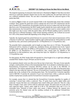 
                                              DOCSIS 2.0: Getting to Know the New Kid on the Block

The temporal sequencing of consecutive burst intervals is illustrated in Figure 4. Note that every burst
interval on a particular upstream channel must use the same symbol rate, but each burst interval can
use a different modulation format. The user data is transmitted within the codeword regions of the
packet data field.

As noted in Figure 4, there are several required fields in the transmitted data stream that constitute
overhead. These include the guard time (used to separate the end of one CM’s transmission and the
start of another CM’s transmission), the preamble (used by the receiver to phase lock onto the arriving
data from a new CM transmission), the MAC header (used to identify the source and/or the type of the
data transmission), the Forward-Error Correction (FEC) parity bytes (used to correct random errors
that might occur due to noise within the packet data), and the Minislot padding (used to extend the
burst interval to a Minislot boundary). Under normal operating conditions, the overhead can account
for 5-30% of the channel bandwidth depending on the settings that are used.

Typically, the required guard time period between two successive burst interval transmissions will be
a function of symbol rate. Typical numbers might be eight symbol periods for 160 ksymbol/sec to 640
ksymbol/sec rates, and sixteen symbol periods for 1.28 Msymbol/sec to 5.12 ksymbol/sec rates.

The preamble field is programmable, and its length can range from zero to 128 bytes. The preamble
field period will be a function of symbol rate, modulation format, and channel noise levels. Typical
numbers might be eight bytes for QPSK at 160 ksymbol/sec to 640 ksymbol/sec rates, twelve bytes
for QPSK at 1.28 Msymbol/sec to 5.12 ksymbol/sec rates, sixteen bytes for 16QAM at 160
ksymbol/sec to 640 ksymbol/sec rates, and twenty-four bytes for 16QAM at 1.28 Msymbol/sec to
5.12 ksymbol/sec rates.

For data packets, the MAC header field will typically be a fixed length of six or eight bytes (although
extended MAC headers of up to 246 bytes can also be used).

In an upstream channel, errors can often occur that are due to burst noise. This type of noise typically
corrupts a small numbers of bytes in the transmitted data block. In an attempt to combat these errors, a
Reed-Solomon Forward-Error Correction (RS-FEC) scheme can be used in the DOCSIS 1.0
specification. This scheme segments the data into multiple codewords and adds correcting parity bytes
related to the data within the codeword. The use of Forward-Error Correction introduces a bandwidth
penalty due to the overhead of the correcting parity bytes. The Forward-Error Correction algorithm
used in DOCSIS 1.0 permits the correction of up to ten errored bytes within a codeword, and the
number of parity bytes actually used for Forward-Error Correction is programmable.

For example, assume that it is desired that the Forward-Error Correction algorithm be capable of
correcting T errored bytes within a codeword. Thus, 2T parity bytes must be added within each
codeword. Assume that there are k information bytes stored within each codeword. Then for a data
block of length L bytes, there will be ceil(L/k) codewords created. The parity bytes are at the end of
each codeword region. Typical values might be k=40 to 220 information bytes and T=4 to 10
correctable bytes. Selection of these values must ensure a balance between the required error
correction given the channel noise and the resulting overhead of the additional Forward-Error
Correction parity bytes.
www.arrisi.com                                              Page 9 of 9                                        Version 2.0 October 15, 2002
                 From North America, Call Toll Free: 1-866-36-ARRIS • Outside of North America: +1-678-473-2000
                              All contents are Copyright © 2002 ARRIS International, Inc. All rights reserved.
 