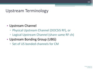 15



Upstream Terminology


• Upstream Channel
 ▫ Physical Upstream Channel (DOCSIS RF), or
 ▫ Logical Upstream Channel (share same RF ch)
• Upstream Bonding Group (UBG)
 ▫ Set of US bonded channels for CM




                                                 © The Volpe Firm
                                                     Confidential
 