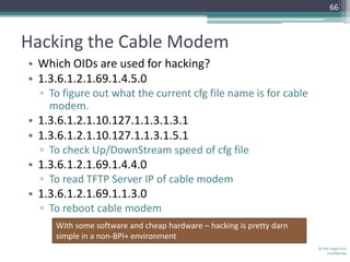 66



Hacking the Cable Modem
• Which OIDs are used for hacking?
• 1.3.6.1.2.1.69.1.4.5.0
  ▫ To figure out what the current cfg file name is for cable
    modem.
• 1.3.6.1.2.1.10.127.1.1.3.1.3.1
• 1.3.6.1.2.1.10.127.1.1.3.1.5.1
  ▫ To check Up/DownStream speed of cfg file
• 1.3.6.1.2.1.69.1.4.4.0
  ▫ To read TFTP Server IP of cable modem
• 1.3.6.1.2.1.69.1.1.3.0
  ▫ To reboot cable modem
     With some software and cheap hardware – hacking is pretty darn
     simple in a non-BPI+ environment
                                                                      © The Volpe Firm
                                                                          Confidential
 