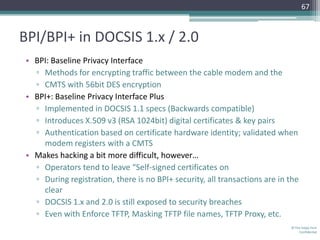 67



BPI/BPI+ in DOCSIS 1.x / 2.0
 • BPI: Baseline Privacy Interface
   ▫ Methods for encrypting traffic between the cable modem and the
   ▫ CMTS with 56bit DES encryption
 • BPI+: Baseline Privacy Interface Plus
   ▫ Implemented in DOCSIS 1.1 specs (Backwards compatible)
   ▫ Introduces X.509 v3 (RSA 1024bit) digital certificates & key pairs
   ▫ Authentication based on certificate hardware identity; validated when
     modem registers with a CMTS
 • Makes hacking a bit more difficult, however…
   ▫ Operators tend to leave “Self-signed certificates on
   ▫ During registration, there is no BPI+ security, all transactions are in the
     clear
   ▫ DOCSIS 1.x and 2.0 is still exposed to security breaches
   ▫ Even with Enforce TFTP, Masking TFTP file names, TFTP Proxy, etc.
                                                                             © The Volpe Firm
                                                                                 Confidential
 