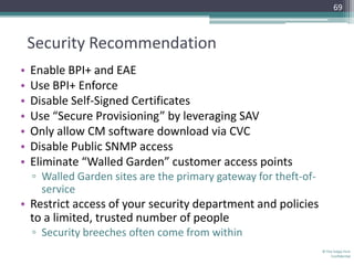 69



    Security Recommendation
•   Enable BPI+ and EAE
•   Use BPI+ Enforce
•   Disable Self-Signed Certificates
•   Use “Secure Provisioning” by leveraging SAV
•   Only allow CM software download via CVC
•   Disable Public SNMP access
•   Eliminate “Walled Garden” customer access points
    ▫ Walled Garden sites are the primary gateway for theft-of-
      service
• Restrict access of your security department and policies
  to a limited, trusted number of people
    ▫ Security breeches often come from within
                                                                  © The Volpe Firm
                                                                      Confidential
 