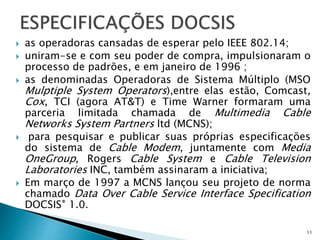  as operadoras cansadas de esperar pelo IEEE 802.14;
 uniram-se e com seu poder de compra, impulsionaram o
processo de padrões, e em janeiro de 1996 ;
 as denominadas Operadoras de Sistema Múltiplo (MSO
Mulptiple System Operators),entre elas estão, Comcast,
Cox, TCI (agora AT&T) e Time Warner formaram uma
parceria limitada chamada de Multimedia Cable
Networks System Partners ltd (MCNS);
 para pesquisar e publicar suas próprias especificações
do sistema de Cable Modem, juntamente com Media
OneGroup, Rogers Cable System e Cable Television
Laboratories INC, também assinaram a iniciativa;
 Em março de 1997 a MCNS lançou seu projeto de norma
chamado Data Over Cable Service Interface Specification
DOCSIS® 1.0.
11
 