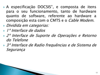  A especificação DOCSIS®, e composta de itens
para o seu funcionamento, tanto de hardware
quanto de software, referente ao hardware a
composição esta com o CMTS e o Cable Modem.
 Dividida em categorias:
 1ª Interface de dados
 2ª Interface de Suporte de Operações e Retorno
do Telefone
 3ª Interface de Radio frequências e de Sistema de
Segurança
12
 
