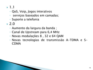  1.1
◦ QoS, Voip, Jogos interativos
◦ serviços baseados em camadas;
◦ Suporte a telefonia
 2.0
◦ Aumento da largura da banda ;
◦ Canal de Upstream para 6,4 MHz
◦ Novas modulações 8 , 32 e 64 QAM
◦ Novas tecnologias de transmissão A-TDMA e S-
CDMA
16
 