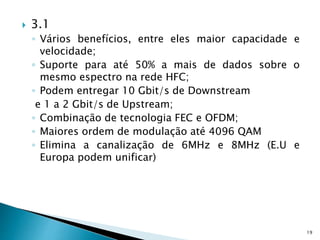  3.1
◦ Vários benefícios, entre eles maior capacidade e
velocidade;
◦ Suporte para até 50% a mais de dados sobre o
mesmo espectro na rede HFC;
◦ Podem entregar 10 Gbit/s de Downstream
e 1 a 2 Gbit/s de Upstream;
◦ Combinação de tecnologia FEC e OFDM;
◦ Maiores ordem de modulação até 4096 QAM
◦ Elimina a canalização de 6MHz e 8MHz (E.U e
Europa podem unificar)
19
 