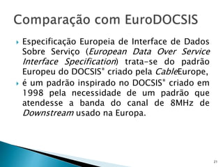  Especificação Europeia de Interface de Dados
Sobre Serviço (European Data Over Service
Interface Specification) trata-se do padrão
Europeu do DOCSIS® criado pela CableEurope,
 é um padrão inspirado no DOCSIS® criado em
1998 pela necessidade de um padrão que
atendesse a banda do canal de 8MHz de
Downstream usado na Europa.
21
 