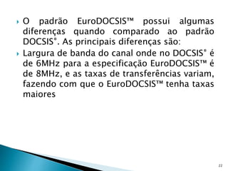  O padrão EuroDOCSIS™ possui algumas
diferenças quando comparado ao padrão
DOCSIS®. As principais diferenças são:
 Largura de banda do canal onde no DOCSIS® é
de 6MHz para a especificação EuroDOCSIS™ é
de 8MHz, e as taxas de transferências variam,
fazendo com que o EuroDOCSIS™ tenha taxas
maiores
22
 
