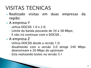 Realizado visitas em duas empresas da
região:
 A empresa Y
◦ utiliza DOCSIS 1.0 e 2.0;
◦ Limite da banda passante de 34 a 38 Mbps;
◦ E não irá continuar com o DOCSIS ,
 A empresa Z
◦ Utiliza DOCSIS desde a versão 1.0;
◦ Atualmente com a versão 3.0 atinge 240 Mbps
downstream e 20 Mbps de upstream
◦ Esta realizando testes na versão 3.1
24
 