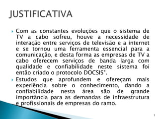  Com as constantes evoluções que o sistema de
TV a cabo sofreu, houve a necessidade de
interação entre serviços de televisão e a internet
e se tornou uma ferramenta essencial para a
comunicação, e desta forma as empresas de TV a
cabo oferecem serviços de banda larga com
qualidade e confiabilidade neste sistema foi
então criado o protocolo DOCSIS®.
 Estudos que aprofundem e ofereçam mais
experiência sobre o conhecimento, dando a
confiabilidade nesta área são de grande
importância para as demandas de infraestrutura
e profissionais de empresas do ramo.
5
 