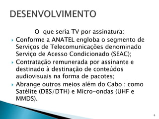O que seria TV por assinatura:
 Conforme a ANATEL engloba o segmento de
Serviços de Telecomunicações denominado
Serviço de Acesso Condicionado (SEAC);
 Contratação remunerada por assinante e
destinado à destinação de conteúdos
audiovisuais na forma de pacotes;
 Abrange outros meios além do Cabo : como
Satélite (DBS/DTH) e Micro-ondas (UHF e
MMDS).
6
 