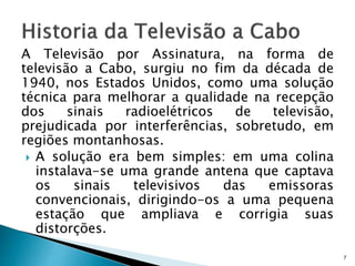 A Televisão por Assinatura, na forma de
televisão a Cabo, surgiu no fim da década de
1940, nos Estados Unidos, como uma solução
técnica para melhorar a qualidade na recepção
dos sinais radioelétricos de televisão,
prejudicada por interferências, sobretudo, em
regiões montanhosas.
 A solução era bem simples: em uma colina
instalava-se uma grande antena que captava
os sinais televisivos das emissoras
convencionais, dirigindo-os a uma pequena
estação que ampliava e corrigia suas
distorções.
7
 