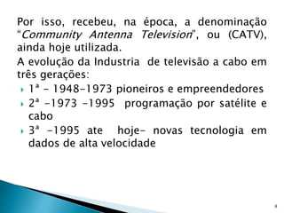 Por isso, recebeu, na época, a denominação
“Community Antenna Television”, ou (CATV),
ainda hoje utilizada.
A evolução da Industria de televisão a cabo em
três gerações:
 1ª - 1948-1973 pioneiros e empreendedores
 2ª -1973 -1995 programação por satélite e
cabo
 3ª -1995 ate hoje- novas tecnologia em
dados de alta velocidade
8
 