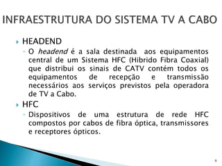  HEADEND
◦ O headend é a sala destinada aos equipamentos
central de um Sistema HFC (Hibrido Fibra Coaxial)
que distribui os sinais de CATV contém todos os
equipamentos de recepção e transmissão
necessários aos serviços previstos pela operadora
de TV a Cabo.
 HFC
◦ Dispositivos de uma estrutura de rede HFC
compostos por cabos de fibra óptica, transmissores
e receptores ópticos.
9
 
