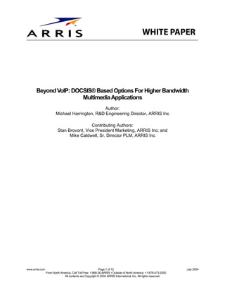 Beyond VoIP: DOCSIS® Based Options For Higher Bandwidth
                       Multimedia Applications
                                                Author:
                        Michael Harrington, R&D Engineering Director, ARRIS Inc

                                           Contributing Authors:
                          Stan Brovont, Vice President Marketing, ARRIS Inc; and
                                Mike Caldwell, Sr. Director PLM, ARRIS Inc




www.arrisi.com                                             Page 1 of 12                                           July 2004
                 From North America, Call Toll Free: 1-866-36-ARRIS • Outside of North America: +1-678-473-2000
                              All contents are Copyright © 2004 ARRIS International, Inc. All rights reserved.
 