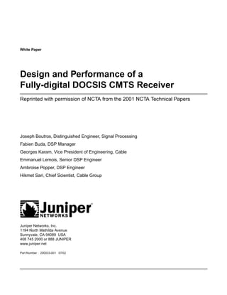 White Paper




Design and Performance of a
Fully-digital DOCSIS CMTS Receiver
Reprinted with permission of NCTA from the 2001 NCTA Technical Papers




Joseph Boutros, Distinguished Engineer, Signal Processing
Fabien Buda, DSP Manager
Georges Karam, Vice President of Engineering, Cable
Emmanuel Lemois, Senior DSP Engineer
Ambroise Popper, DSP Engineer
Hikmet Sari, Chief Scientist, Cable Group




Juniper Networks, Inc.
1194 North Mathilda Avenue
Sunnyvale, CA 94089 USA
408 745 2000 or 888 JUNIPER
www.juniper.net

Part Number : 200033-001 07/02
 