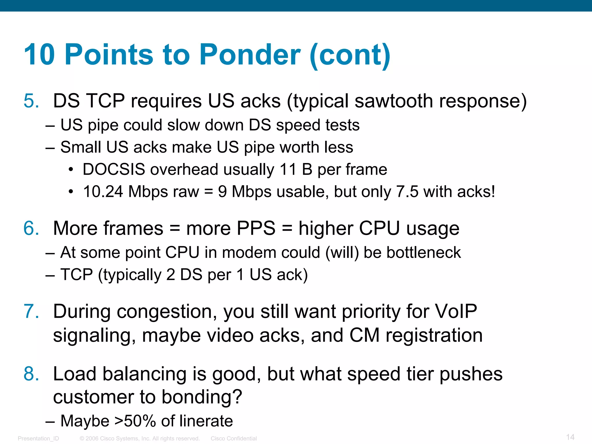 © 2006 Cisco Systems, Inc. All rights reserved. Cisco ConfidentialPresentation_ID 14
10 Points to Ponder (cont)
5. DS TCP requires US acks (typical sawtooth response)
– US pipe could slow down DS speed tests
– Small US acks make US pipe worth less
• DOCSIS overhead usually 11 B per frame
• 10.24 Mbps raw = 9 Mbps usable, but only 7.5 with acks!
6. More frames = more PPS = higher CPU usage
– At some point CPU in modem could (will) be bottleneck
– TCP (typically 2 DS per 1 US ack)
7. During congestion, you still want priority for VoIP
signaling, maybe video acks, and CM registration
8. Load balancing is good, but what speed tier pushes
customer to bonding?
– Maybe >50% of linerate
 