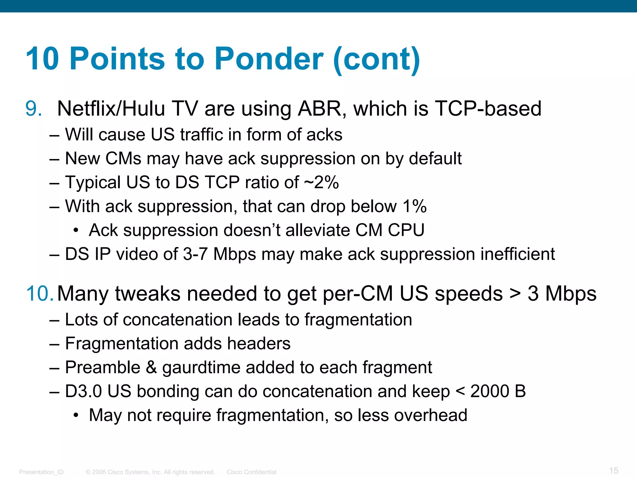 © 2006 Cisco Systems, Inc. All rights reserved. Cisco ConfidentialPresentation_ID 15
10 Points to Ponder (cont)
9. Netflix/Hulu TV are using ABR, which is TCP-based
– Will cause US traffic in form of acks
– New CMs may have ack suppression on by default
– Typical US to DS TCP ratio of ~2%
– With ack suppression, that can drop below 1%
• Ack suppression doesn’t alleviate CM CPU
– DS IP video of 3-7 Mbps may make ack suppression inefficient
10.Many tweaks needed to get per-CM US speeds > 3 Mbps
– Lots of concatenation leads to fragmentation
– Fragmentation adds headers
– Preamble & gaurdtime added to each fragment
– D3.0 US bonding can do concatenation and keep < 2000 B
• May not require fragmentation, so less overhead
 