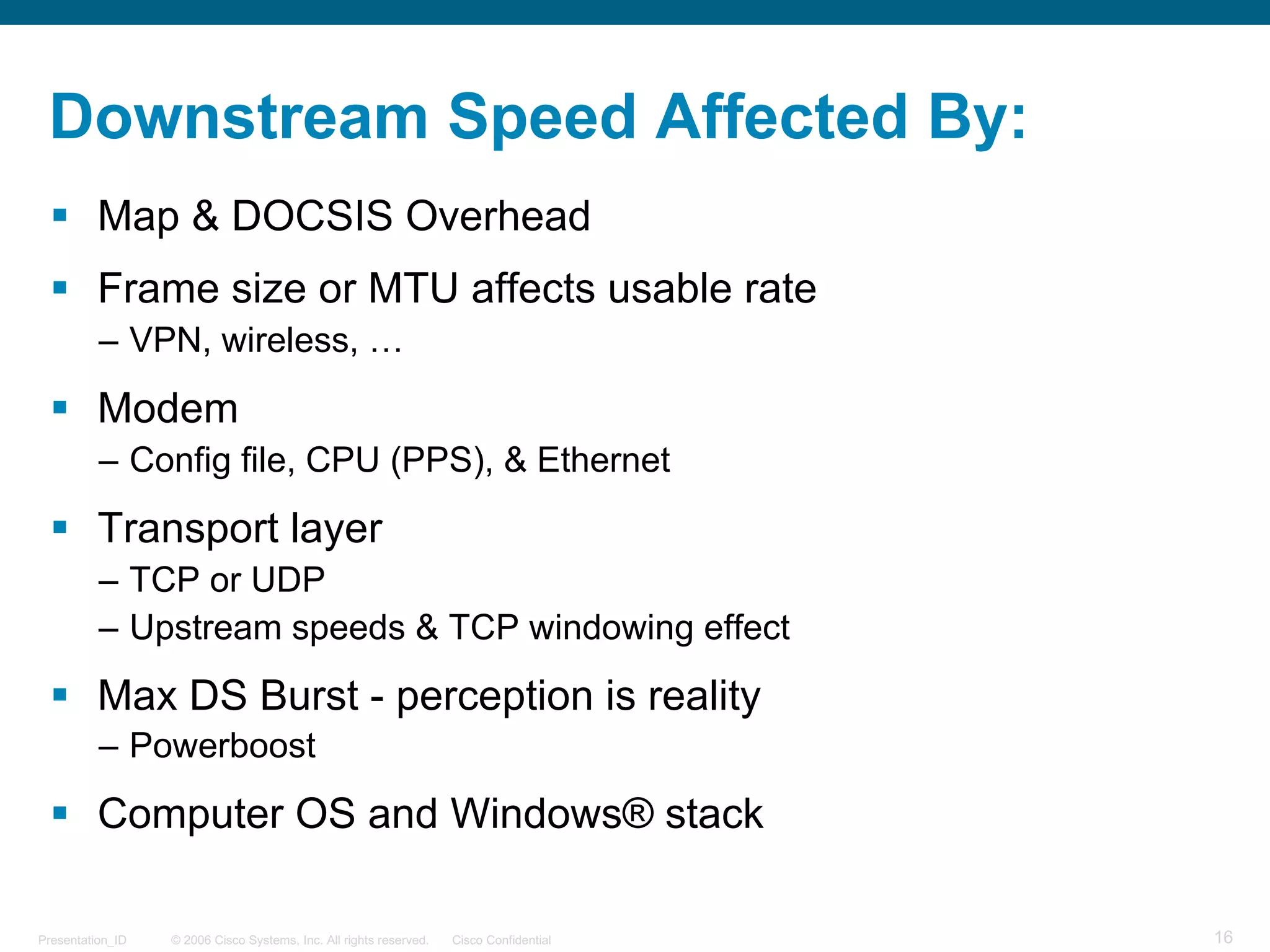 © 2006 Cisco Systems, Inc. All rights reserved. Cisco ConfidentialPresentation_ID 16
Downstream Speed Affected By:
§ Map & DOCSIS Overhead
§ Frame size or MTU affects usable rate
– VPN, wireless, …
§ Modem
– Config file, CPU (PPS), & Ethernet
§ Transport layer
– TCP or UDP
– Upstream speeds & TCP windowing effect
§ Max DS Burst - perception is reality
– Powerboost
§ Computer OS and Windows® stack
 