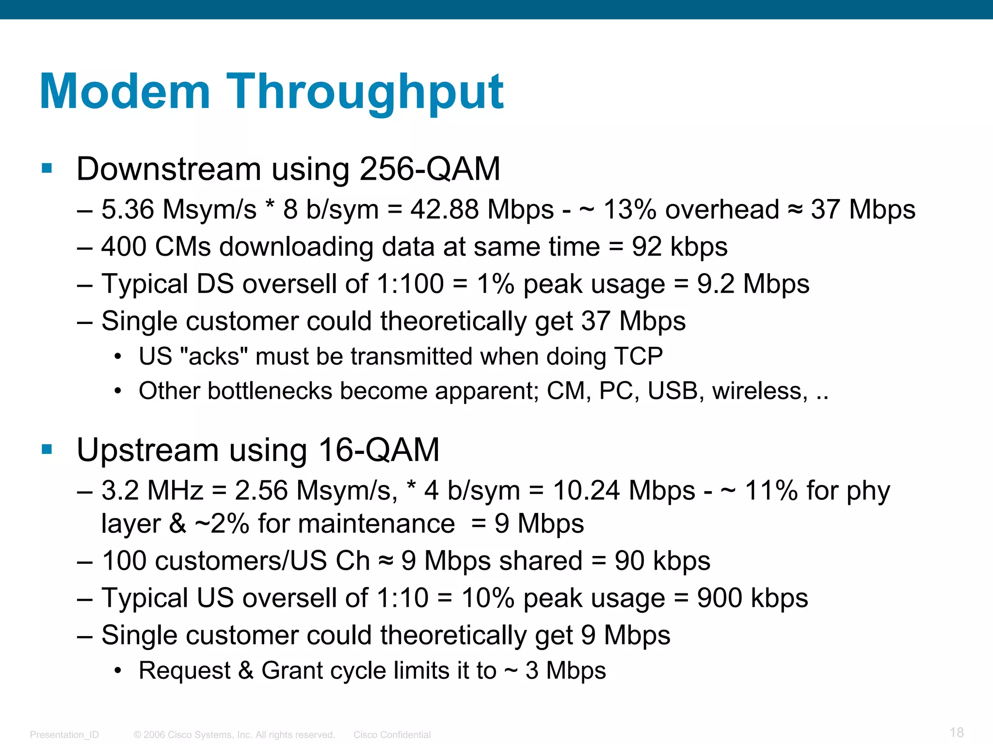 © 2006 Cisco Systems, Inc. All rights reserved. Cisco ConfidentialPresentation_ID 18
Modem Throughput
§ Downstream using 256-QAM
– 5.36 Msym/s * 8 b/sym = 42.88 Mbps - ~ 13% overhead ≈ 37 Mbps
– 400 CMs downloading data at same time = 92 kbps
– Typical DS oversell of 1:100 = 1% peak usage = 9.2 Mbps
– Single customer could theoretically get 37 Mbps
• US "acks" must be transmitted when doing TCP
• Other bottlenecks become apparent; CM, PC, USB, wireless, ..
§ Upstream using 16-QAM
– 3.2 MHz = 2.56 Msym/s, * 4 b/sym = 10.24 Mbps - ~ 11% for phy
layer & ~2% for maintenance = 9 Mbps
– 100 customers/US Ch ≈ 9 Mbps shared = 90 kbps
– Typical US oversell of 1:10 = 10% peak usage = 900 kbps
– Single customer could theoretically get 9 Mbps
• Request & Grant cycle limits it to ~ 3 Mbps
 