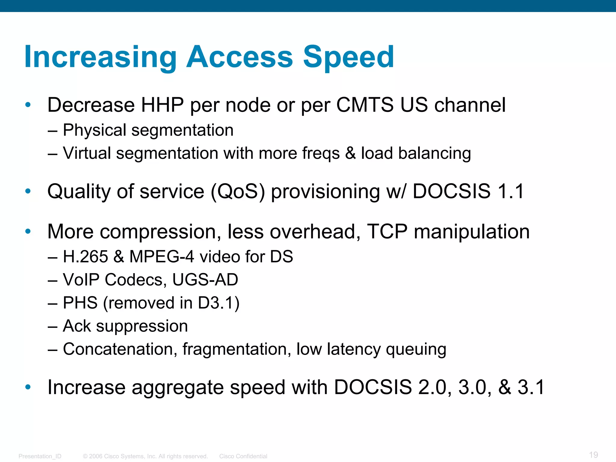 © 2006 Cisco Systems, Inc. All rights reserved. Cisco ConfidentialPresentation_ID 19
Increasing Access Speed
• Decrease HHP per node or per CMTS US channel
– Physical segmentation
– Virtual segmentation with more freqs & load balancing
• Quality of service (QoS) provisioning w/ DOCSIS 1.1
• More compression, less overhead, TCP manipulation
– H.265 & MPEG-4 video for DS
– VoIP Codecs, UGS-AD
– PHS (removed in D3.1)
– Ack suppression
– Concatenation, fragmentation, low latency queuing
• Increase aggregate speed with DOCSIS 2.0, 3.0, & 3.1
 