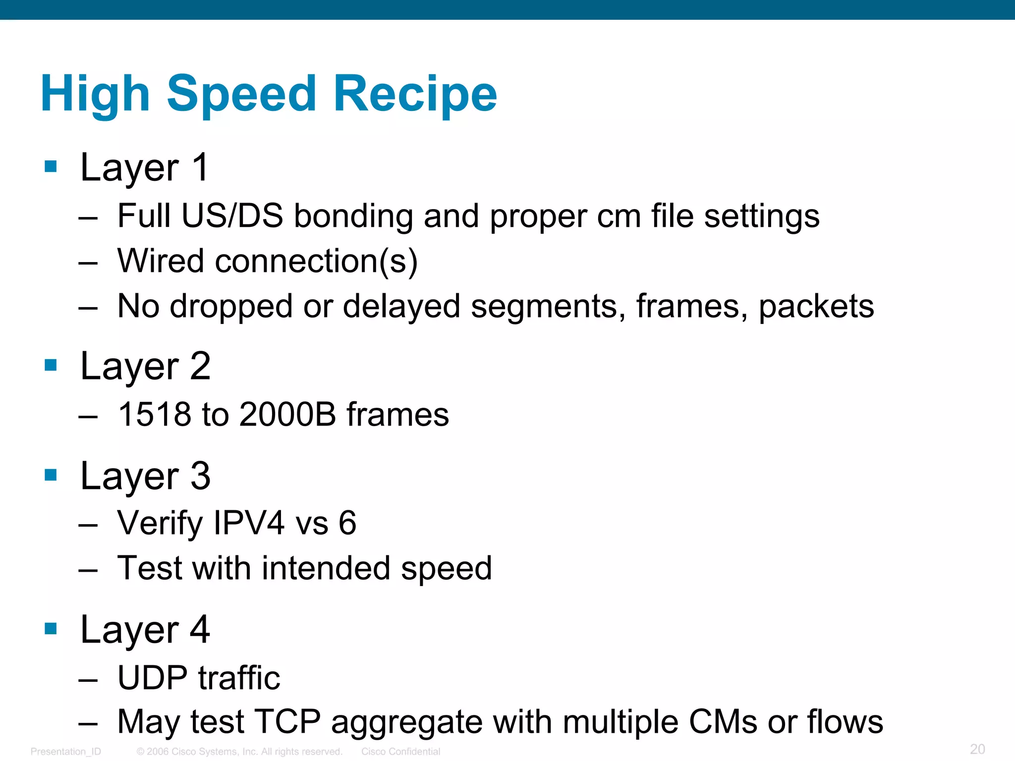© 2006 Cisco Systems, Inc. All rights reserved. Cisco ConfidentialPresentation_ID 20
High Speed Recipe
§ Layer 1
– Full US/DS bonding and proper cm file settings
– Wired connection(s)
– No dropped or delayed segments, frames, packets
§ Layer 2
– 1518 to 2000B frames
§ Layer 3
– Verify IPV4 vs 6
– Test with intended speed
§ Layer 4
– UDP traffic
– May test TCP aggregate with multiple CMs or flows
 