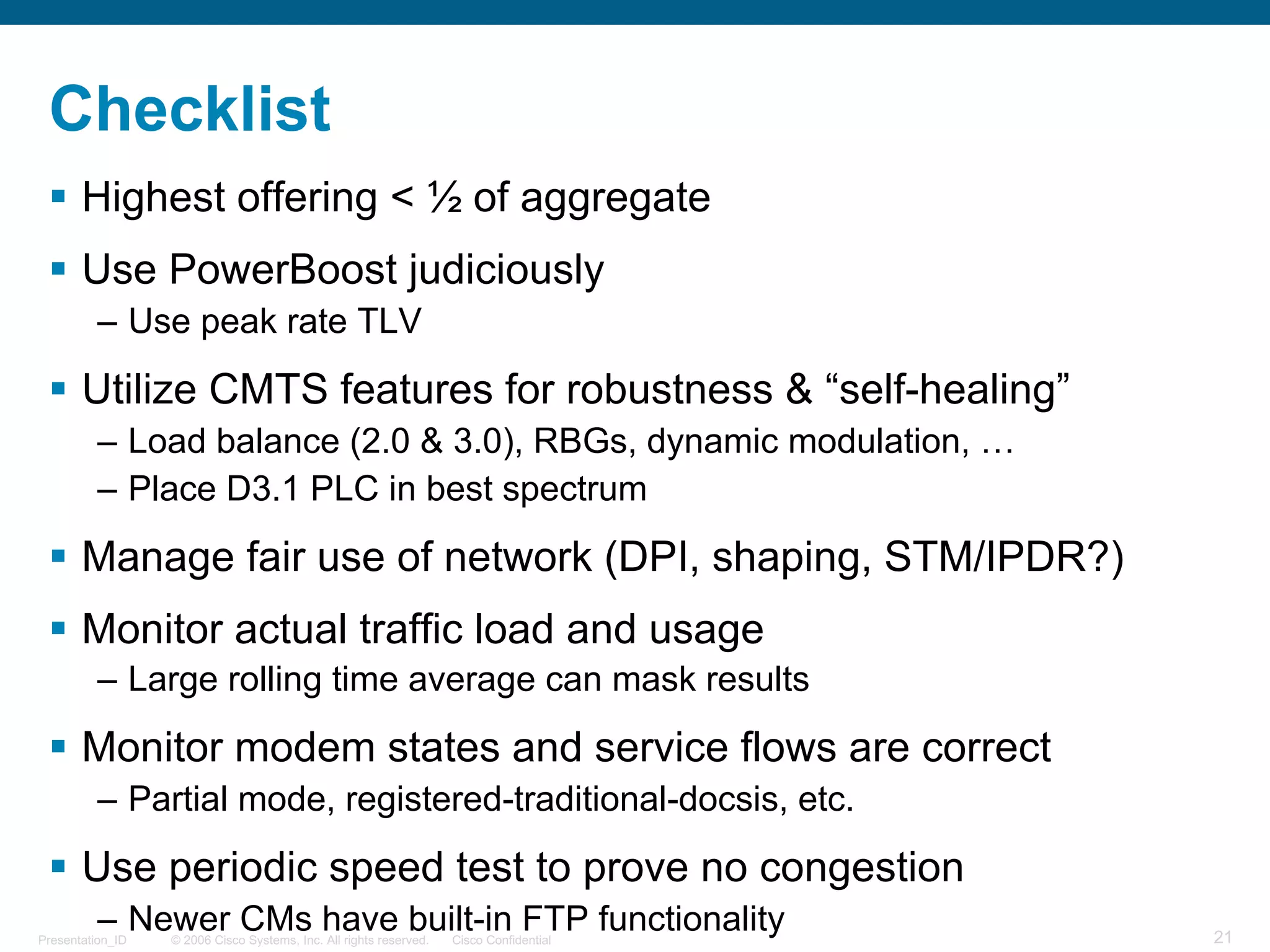 © 2006 Cisco Systems, Inc. All rights reserved. Cisco ConfidentialPresentation_ID 21
Checklist
§ Highest offering < ½ of aggregate
§ Use PowerBoost judiciously
– Use peak rate TLV
§ Utilize CMTS features for robustness & “self-healing”
– Load balance (2.0 & 3.0), RBGs, dynamic modulation, …
– Place D3.1 PLC in best spectrum
§ Manage fair use of network (DPI, shaping, STM/IPDR?)
§ Monitor actual traffic load and usage
– Large rolling time average can mask results
§ Monitor modem states and service flows are correct
– Partial mode, registered-traditional-docsis, etc.
§ Use periodic speed test to prove no congestion
– Newer CMs have built-in FTP functionality
 