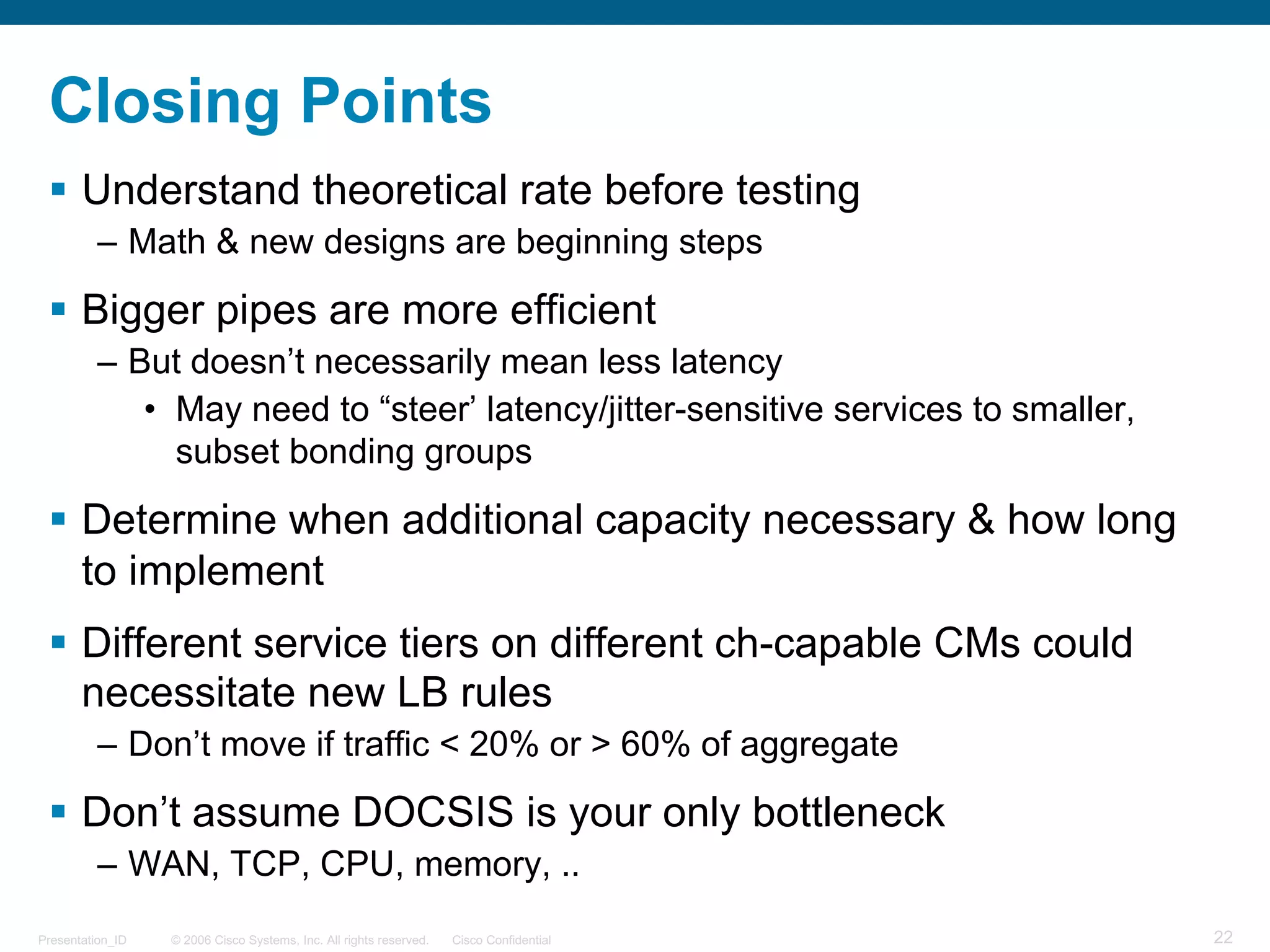 © 2006 Cisco Systems, Inc. All rights reserved. Cisco ConfidentialPresentation_ID 22
Closing Points
§ Understand theoretical rate before testing
– Math & new designs are beginning steps
§ Bigger pipes are more efficient
– But doesn’t necessarily mean less latency
• May need to “steer’ latency/jitter-sensitive services to smaller,
subset bonding groups
§ Determine when additional capacity necessary & how long
to implement
§ Different service tiers on different ch-capable CMs could
necessitate new LB rules
– Don’t move if traffic < 20% or > 60% of aggregate
§ Don’t assume DOCSIS is your only bottleneck
– WAN, TCP, CPU, memory, ..
 