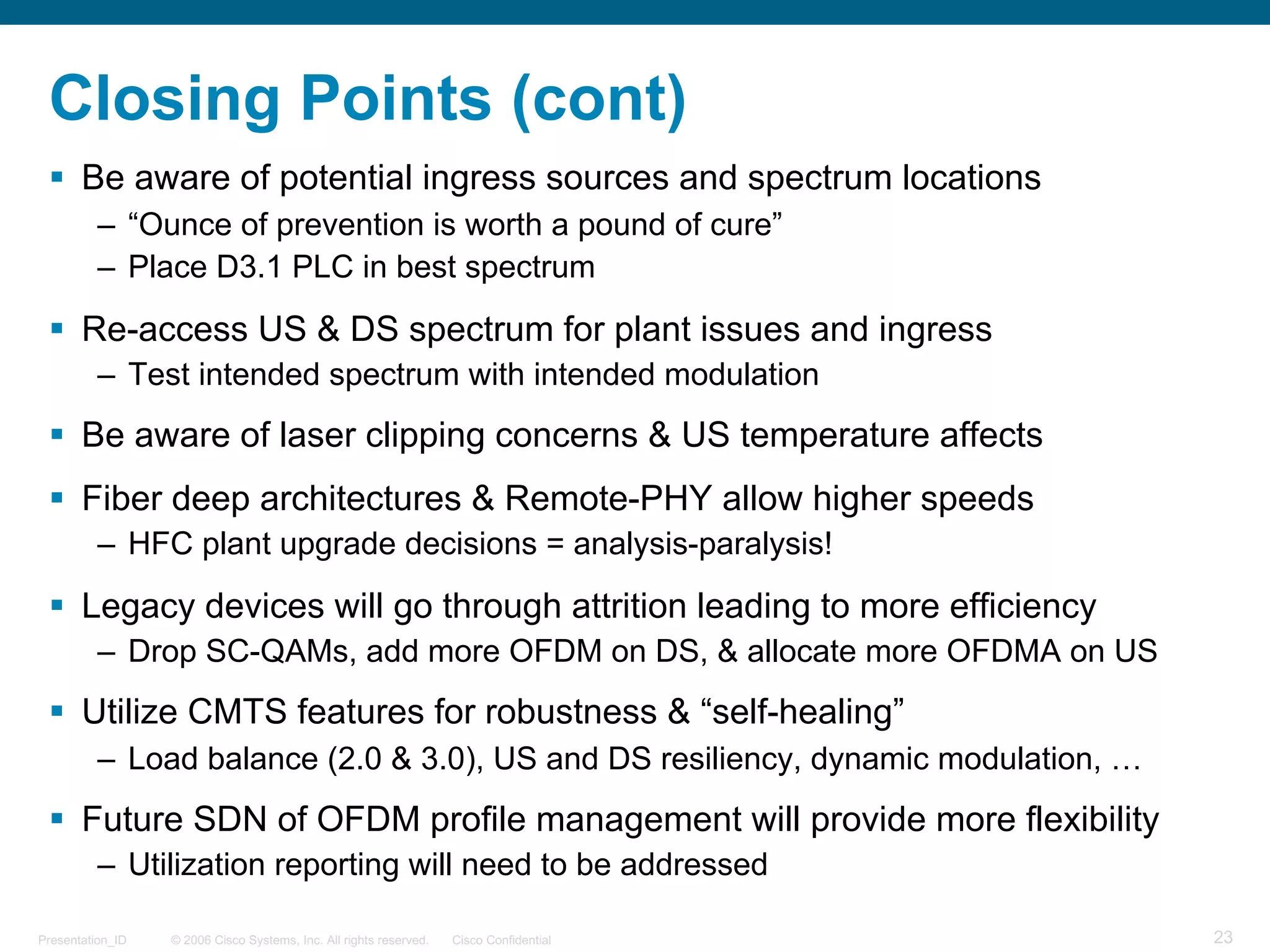 © 2006 Cisco Systems, Inc. All rights reserved. Cisco ConfidentialPresentation_ID 23
Closing Points (cont)
§ Be aware of potential ingress sources and spectrum locations
– “Ounce of prevention is worth a pound of cure”
– Place D3.1 PLC in best spectrum
§ Re-access US & DS spectrum for plant issues and ingress
– Test intended spectrum with intended modulation
§ Be aware of laser clipping concerns & US temperature affects
§ Fiber deep architectures & Remote-PHY allow higher speeds
– HFC plant upgrade decisions = analysis-paralysis!
§ Legacy devices will go through attrition leading to more efficiency
– Drop SC-QAMs, add more OFDM on DS, & allocate more OFDMA on US
§ Utilize CMTS features for robustness & “self-healing”
– Load balance (2.0 & 3.0), US and DS resiliency, dynamic modulation, …
§ Future SDN of OFDM profile management will provide more flexibility
– Utilization reporting will need to be addressed
 