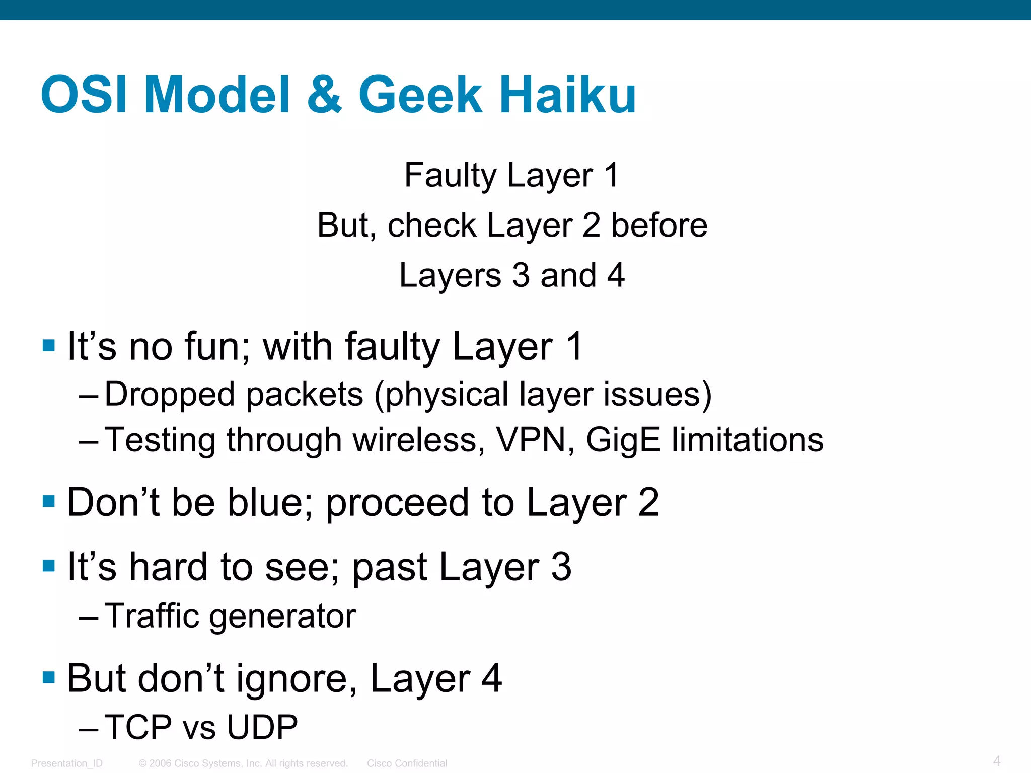 © 2006 Cisco Systems, Inc. All rights reserved. Cisco ConfidentialPresentation_ID 4
OSI Model & Geek Haiku
Faulty Layer 1
But, check Layer 2 before
Layers 3 and 4
§ It’s no fun; with faulty Layer 1
– Dropped packets (physical layer issues)
– Testing through wireless, VPN, GigE limitations
§ Don’t be blue; proceed to Layer 2
§ It’s hard to see; past Layer 3
– Traffic generator
§ But don’t ignore, Layer 4
– TCP vs UDP
 
