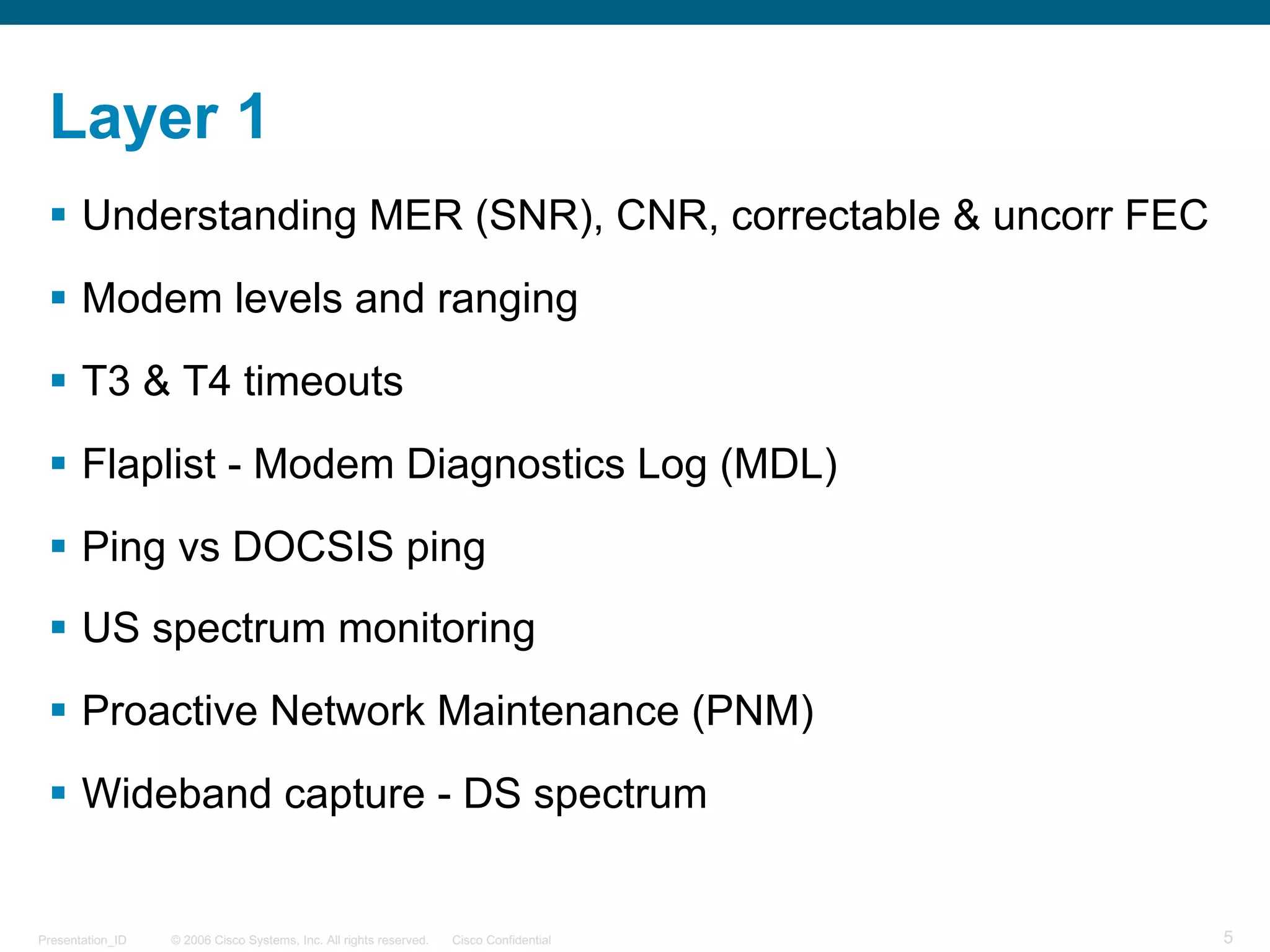 © 2006 Cisco Systems, Inc. All rights reserved. Cisco ConfidentialPresentation_ID 5
Layer 1
§ Understanding MER (SNR), CNR, correctable & uncorr FEC
§ Modem levels and ranging
§ T3 & T4 timeouts
§ Flaplist - Modem Diagnostics Log (MDL)
§ Ping vs DOCSIS ping
§ US spectrum monitoring
§ Proactive Network Maintenance (PNM)
§ Wideband capture - DS spectrum
 